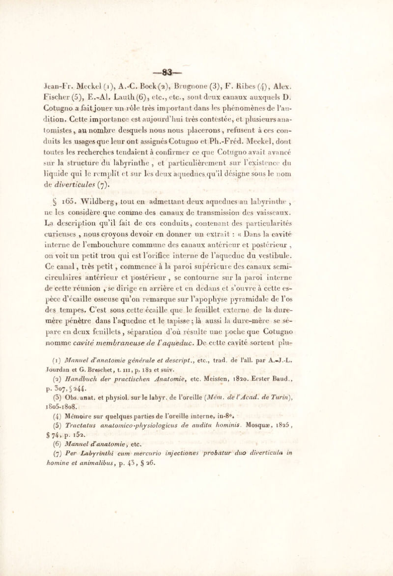 —83 Jean-Fr. Meckel (1), A.-C. Bock (2), Brugnone (3), F. Kibes (4), Alex. Fischer (5), E.-Al. Lauth(6), etc., etc., sont deux canaux auxquels D. Gotugno a fait jouer un rôle très im portant dans les phénomènes de l’au- dition. Cette importance est aujourd’hui très contestée, et plusieurs ana- tomistes , au nombre desquels nous nous placerons , refusent à ces con- duits les usages que leur ont assignés Cotugno et Ph.-Fréd. Meckel, dont toutes les recherches tendaient à confirmer ce que Cotugno avait avancé sur la structure du labyrinthe , et particulièrement sur l’existence du liquide qui le remplit et sur les deux aqueducs qu’il désigne sous le nom de diverticules (7). § i65. Wildberg, tout en admettant deux aqueducs au labyrinthe , ne les considère que comme des canaux de transmission des vaisseaux. La description qu’il fait de ces conduits, contenant des particularités curieuses , nous croyons devoir en donner un extrait : « Dans la cavité interne de l’embouchure commune des canaux antérieur et postérieur , on voit un petit trou qui est l’orifice interne de l’aqueduc du vestibule. Ce canal, très petit, commence à la paroi supérieure des canaux semi- circulaires antérieur et postérieur , se contourne sur la paroi interne de cette réunion , se dirige en arrière et en dedans et s’ouvre à cette es- pèce d’écaille osseuse qu’on remarque sur l’apophyse pyramidale de l’os des tempes. C’est sous cette écaille que le feuillet externe de la dure- mère pénètre dans l’aqueduc et le tapisse ; là aussi la dure-mère se sé- pare en deux feuillets , séparation d’où résulte une poche que Cotugno nomme cavité membraneuse de Vaqueduc. De cette cavité sortent plu- (1) Manuel d’anatomie générale et descript., etc., trad. de l’ail, par A.-J.-L. Jourdan et G. Breschet, t. ni, p, 182 et suiy. (2) Handbuch der practischen Anatomie, etc. MeisSen, 1820. Erster Baud., p. 307, § 244. (5) Obs. anat. et physiol. sur le labyr. de l’oreille (Mèm. de VAcad, de Turin), i8o5-i8o8. (4) Mémoire sur quelques parties de l’oreille interne, in-8°. (5) Tractatus anatomico'physiologicus de audita hominis. Mosquæ, 1826 , § 74, p. IÔ2. (6) Manuel d’anatomie, etc. (7) Per Labyrinthi cum mercurio injectiones probatur duo diverticula in homine et animalibus, p. 4^> § 26.