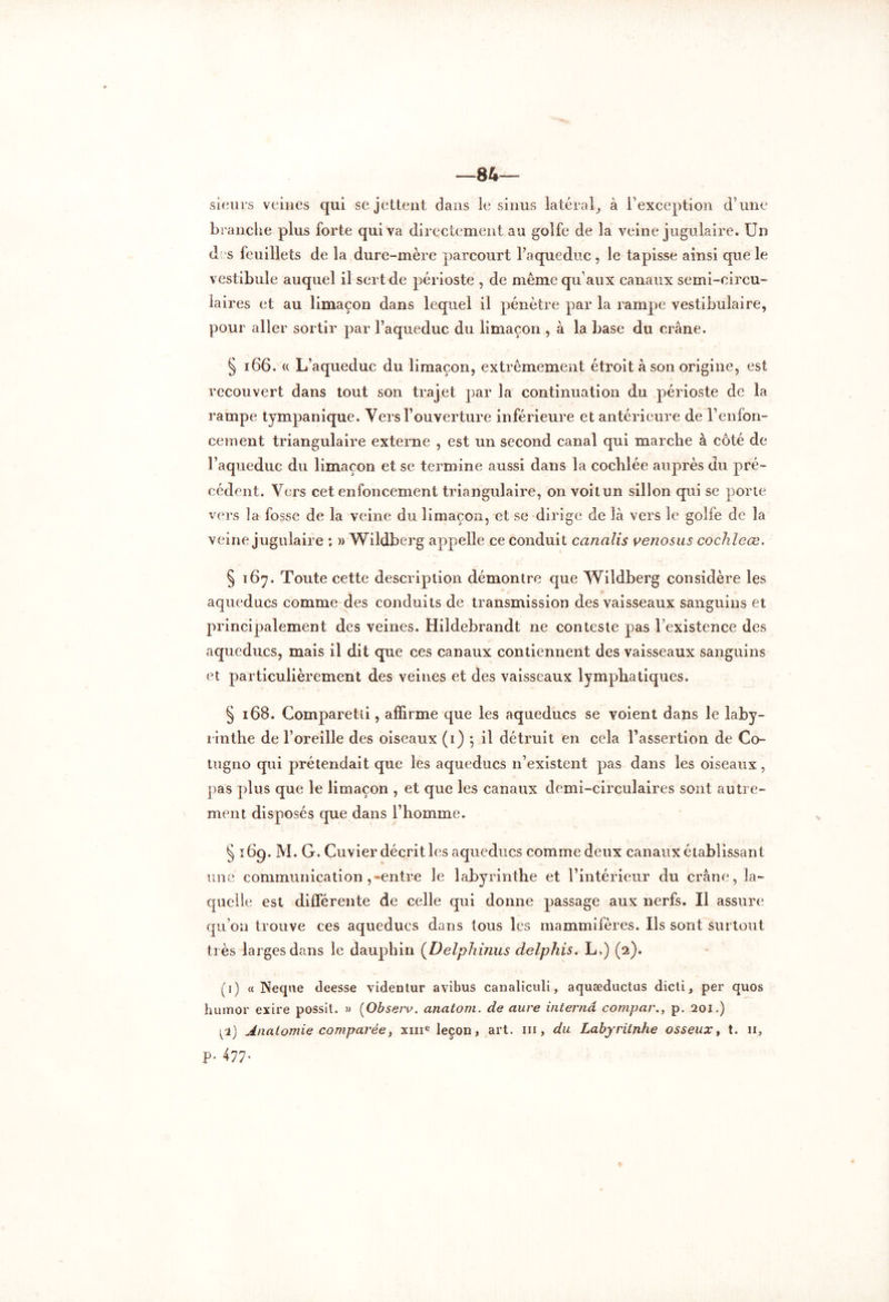 —84— sieurs veines qui se jettent dans le sinus latéral, à l’exception d’une branche plus forte qui va directement au golfe de la veine jugulaire. Un des feuillets de la dure-mère parcourt l’a que duc , le tapisse ainsi que le vestibule auquel il sert de périoste , de même qu’aux canaux semi-circu- laires et au limaçon dans lequel il pénètre par la rampe vestibulaire, pour aller sortir par l’aqueduc du limaçon , à la base du crâne. § 166. (c L’aqueduc du limaçon, extrêmement étroit à son origine, est recouvert dans tout son trajet par la continuation du périoste de la rampe tympanique. Vers l’ouverture inférieure et antérieure de l’enfon- cement triangulaire externe , est un second canal qui marche à côté de l’aqueduc du limaçon et se termine aussi dans la coclilée auprès du pré- cédent. Vers cet enfoncement triangulaire, on voit un sillon qui se porte vers la fosse de la veine du limaçon, et se dirige de là vers le golfe de la veine jugulaire ; » Wildberg appelle ce conduit canalis venosas coclileœ. § 167. Toute cette description démontre que Wildberg considère les aqueducs comme des conduits de transmission des vaisseaux sanguins et principalement des veines. Hildebrandt ne conteste pas l’existence des aqueducs, mais il dit que ces canaux contiennent des vaisseaux sanguins et particulièrement des veines et des vaisseaux lymphatiques. § 168. Comparetii, affirme que les aqueducs se voient dans le laby- rinthe de l’oreille des oiseaux (1) *, il détruit en cela l’assertion de Co- in gno qui prétendait que les aqueducs n’existent pas dans les oiseaux, pas plus que le limaçon , et que les canaux demi-circulaires sont autre- ment disposés que dans l’homme. § 16g. M. G. Cuvier décrit les aqueducs comme deux canaux établissant une communication ,-entre le labyrinthe et l’intérieur du crâne, la- quelle est différente de celle qui donne passage aux nerfs. Il assure qu’on trouve ces aqueducs dans tous les mammifères. Us sont surtout très larges dans le dauphin (Delphinus delphis. L>) (2). (1) « Neqne deesse videntur avibus canaliculi, aquæductus dicti, per quos humor exire possit. » (Observ. anatom. de aure interna compar., p. 201.) pi) Anatomie comparée, xme leçon, art. ni, du Labyriinhe osseux, t. u, P* 477-