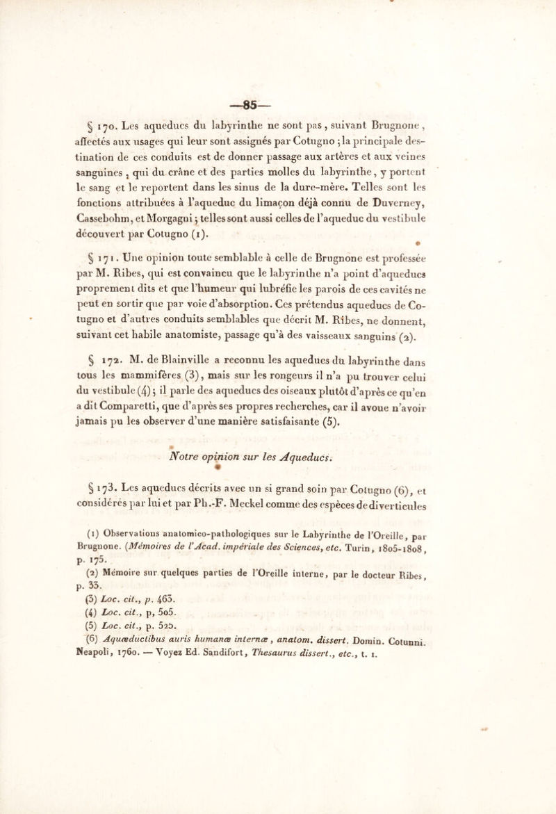 § 170. Les aqueducs du labyrinthe ne sont pas , suivant Brugnone , affectés aux usages qui leur sont assignés par Cotugno ; la principale des- tination de ces conduits est de donner passage aux artères et aux veines sanguines , qui du crâne et des parties molles du labyrinthe, y portent le sang et le reportent dans les sinus de la dure-mère. Telles sont les fonctions attribuées à l’aqueduc du limaçon déjà connu de Duverney, Cassebohm, etMorgagnij telles sont aussi celles de l’aqueduc du vestibule découvert par Cotugno (i). §171. Une opinion toute semblable à celle de Brugnone est professée par M. Ribes, qui est convaincu que le labyrinthe n’a point d’aqueducs proprement dits et que l’humeur qui lubréfie les parois de ces cavités ne peut en sortir que par voie d’absorption. Ces prétendus aqueducs de Co- tugno et d’autres conduits semblables que décrit M. Ribes, ne donnent, suivant cet habile anatomiste, passage qu’à des vaisseaux sanguins (2). § 172. M. de Blainville a reconnu les aqueducs dti labyrinthe dans tous les mammifères (3), mais sur les rongeurs il n’a pu trouver celui du vestibule (4) j il parle des aqueducs des oiseaux plutôt d’après ce qu’en a dit Comparetti, que d’après ses propres recherches, car il avoue n’avoir jamais pu les observer d’une manière satisfaisante (5). Notre opinion sur les Aqueducs. § 173. Les aqueducs décrits avec un si grand soin par Cotugno (6), et considérés par lui et par Ph.-F. Meckel comme des espèces de diverticules (1) Observations anatomico-pathologiques sur le Labyrinthe de l’Oreille, par Brugnone. {Mémoires de VAcad, impériale des Sciences, etc. Turin, i8o5-i8o8 p. i75. (2) Mémoire sur quelques parties de l'Oreille interne, par le docteur Ribes, p. 33. (3) Loc. cit., p. 463. (4) Loc. cit.y p, 5o5. (5) Loc. cit.y p. 52t>. (6) Aquœductibus auris humanœ internes, anatom. dissert. Domin. Cotunni. Neapoli, 1760. —Voyez Ed. Sandifort, Thésaurus dissert.y etc.y t. 1.