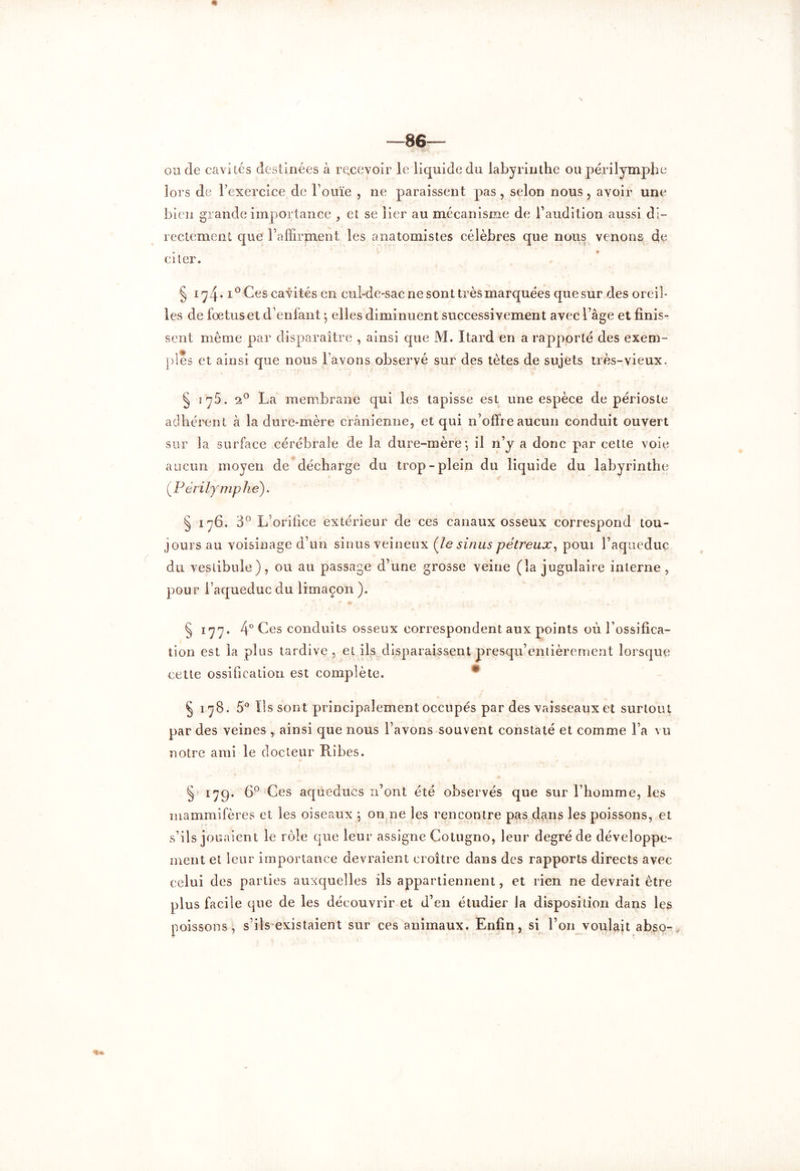 oncle cavités destinées à recevoir le liquide du labyrinthe ou périlymphe lors de l’exercice de Fouïe , ne paraissent pas , selon nous, avoir une bien grande importance , et se lier au mécanisme de l’audition aussi di- rectement que l’affirment les anatomistes célèbres que nous venons de citer. § iy4-1° Ces cavités en cul-de-sac ne sont très marquées que sur des oreil- les de foetus et d’enfant *, elles diminuent successivement avec 1 âge et finis- sent même par disparaître , ainsi cpie M. Itard en a rapporté des exem- ples et ainsi que nous l’avons observé sur des tètes de sujets très-vieux, § iy5. 2° La membrane qui les tapisse est une espèce de périoste adhérent à la dure-mère crânienne, et qui n’offre aucun conduit ouvert sur la surface cérébrale de la dure-mère *, il n’y a donc par cette voie aucun moyen de décharge du trop-plein du liquide du labyrinthe (Périlymphe). § 176. 3° L orifice extérieur de ces canaux osseux correspond tou- jours au voisinage d’un sinus veineux (le sinus pétreux, poui Faqueduç du vestibule), ou au passage d’une grosse veine (la jugulaire interne, pour l’aqueduc du limaçon ). § 177. 4° Ces conduits osseux correspondent aux points où l’ossifica- tion est la plus tardive, ci ils disparaissent presqu’entièrement lorsque cette ossification, est complète. 0 § 178. 5° Ils sont principalement occupés par des vaisseaux et surtout par des veines , ainsi que nous l’avons souvent constaté et comme Fa vu notre ami le docteur Pribes. § 179. 6° Ces aqueducs n’ont été observés que sur l’homme, les mammifères et les oiseaux 5 on ne les rencontre pas dans les poissons, et s’ils jouaient le rôle que leur assigne Cotugno, leur degré de développe- ment et leur importance devraient croître dans des rapports directs avec celui des parties auxquelles ils appartiennent, et rien ne devrait être plus facile que de les découvrir et d’en étudier la disposition dans les poissons, s’ils existaient sur ces animaux. Enfin, si F on voulait abso-