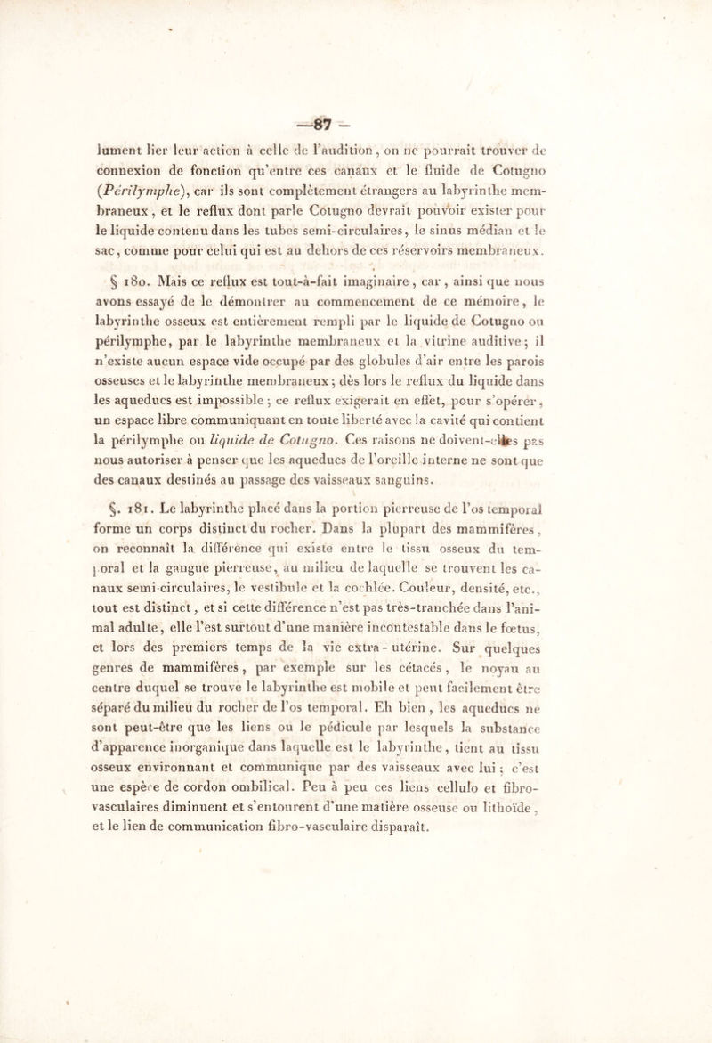 87 - \ lument lier leur action à celle de l'audition , on ne pourrait trouver de connexion de fonction qu’entre ces canaux et le fluide de Cotugno (.Péri lymphe), car ils sont complètement étrangers au labyrinthe mem- braneux , et le reflux dont parle Cotugno devrait pouvoir exister pour- le liquide contenu dans les tubes semi-circulaires, le sinus médian et le sac, comme pour celui qui est au dehors de ces réservoirs membraneux. § 180. Mais ce reflux est tout-à-fa il imaginaire , car , ainsi que nous avons essayé de le démontrer au commencement de ce mémoire, le labyrinthe osseux est entièrement rempli par le liquide de Cotugno ou périlymphe, par le labyrinthe membraneux et la vitrine auditive; il n’existe aucun espace vide occupé par des globules d’air entre les parois osseuses et le labyrinthe membraneux ; dès lors le reflux du liquide dans les aqueducs est impossible ; ce reflux exigerait en effet, pour s’opérer, un espace libre communiquant en toute liberté avec la cavité qui contient la périlymphe ou liquide de Cotugno. Ces raisons ne doivent-elles pas nous autoriser à penser que les aqueducs de l’oreille interne ne sont que des canaux destinés au passage des vaisseaux sanguins. §. i8i . Le labyrinthe placé dans la portion pierreuse de l’os temporal forme un corps distinct du rocher. Dans la plupart des mammifères , on reconnaît la différence qui existe entre le tissu osseux du tem- i oral et la gangue pierreuse, au milieu de laquelle se trouvent les ca- naux semi-circulaires, le vestibule et la coehlée. Couleur, densité, etc., tout est distinct, et si cette différence n’est pas très-tranchée dans l’ani- mal adulte , elle l’est surtout d’une manière incontestable dans le fœtus, et lors des premiers temps de la vie extra - utérine. Sur quelques genres de mammifères , par exemple sur les cétacés , le noyau au centre duquel se trouve le labyrinthe est mobile et peut facilement être séparé du milieu du rocher de l’os temporal. Eh bien, les aqueducs ne sont peut-être que les liens ou le pédicule par lesquels la substance d’apparence inorganique dans laquelle est le labyrinthe, tient au tissu osseux environnant et communique par des vaisseaux avec lui ; c’est une espère de cordon ombilical. Peu à peu ces liens cellulo et fibro- vasculaires diminuent et s’entourent d’une matière osseuse ou lithoïde . et le lien de communication fibro-vasculaire disparaît.