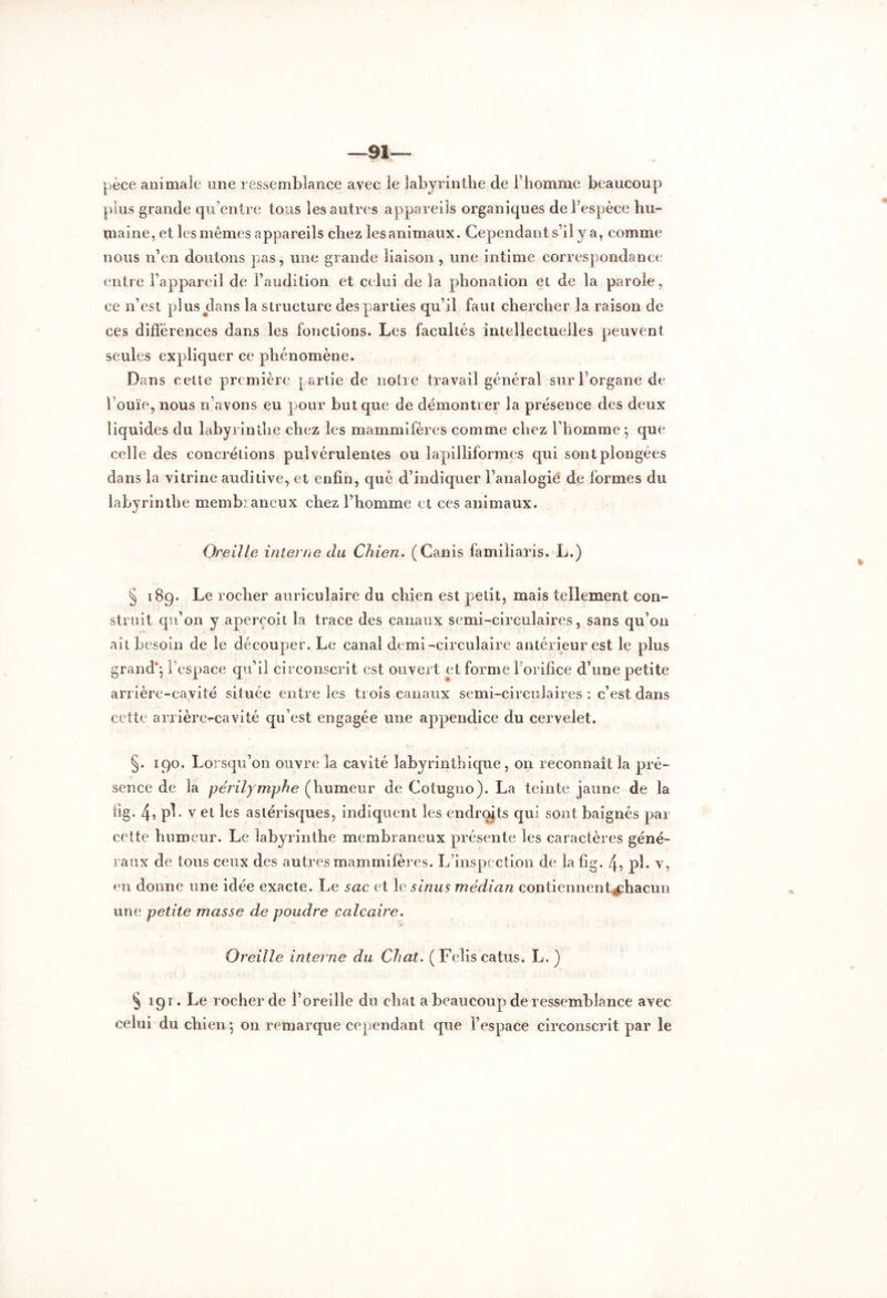 —91 pèce animale une ressemblance avec le labyrinthe de l’homme beaucoup plus grande qu’entre tous les autres appareils organiques de l’espèce hu- maine, et les mêmes appareils chez les animaux. Cependant s’il y a, comme nous n’en doutons pas, une grande liaison , une intime correspondance entre l’appareil de l’audition et celui de la phonation et de la parole, ce n’est plus clans la structure des parties qu’il faut chercher la raison de ces différences dans les fonctions. Les facultés intellectuelles peuvent seules expliquer ce phénomène. Dans celte première partie de notre travail général sur l’organe de l’ouïe, nous n avons eu pour but que de démontrer la présence des deux liquides du labyrinthe chez les mammifères comme chez l’homme -, que celle des concrétions pulvérulentes ou îapilliformes qui sont plongées dans la vitrine auditive, et enfin, que d’indiquer l’analogie de formes du labyrinthe memhiancux chez l’homme et ces animaux. Oreille interne du Chien. (Canis familiaris. L.) § 189. Le rocher auriculaire du chien est petit, mais tellement con- struit qu’on y aperçoit la trace des canaux semi-circulaires, sans qu’011 ait besoin de le découper. Le canal demi-circulaire antérieur est le plus grand'; 1 espace qu’il circonscrit est ouvert et forme l’orifice d’une petite arrière-cavité située entre les trois canaux semi-circulaires : c’est dans cette arrières-cavité qu’est engagée une appendice du cervelet. §. 190. Lorsqu’on ouvre la cavité labyrinthique, on reconnaît la pré- sence de la périlymphe (humeur de Cotugno). La teinte jaune de la fig. 4,pl. v et les astérisques, indiquent les endroits qui sont baignés par cette humeur. Le labyrinthe membraneux présente les caractères géné- raux de tous ceux des autres mammifères. L’inspection de la fig. 4, pl. v, en donne une idée exacte. Le sac et le sinus médian contiennent^chacun une petite masse de poudre calcaire. Oreille interne du Chat. (Feliscatus. L. ) § 191. Le rocher de l’oreille du chat a beaucoup de ressemblance avec celui du chien; on remarque cependant que l’espace circonscrit par le