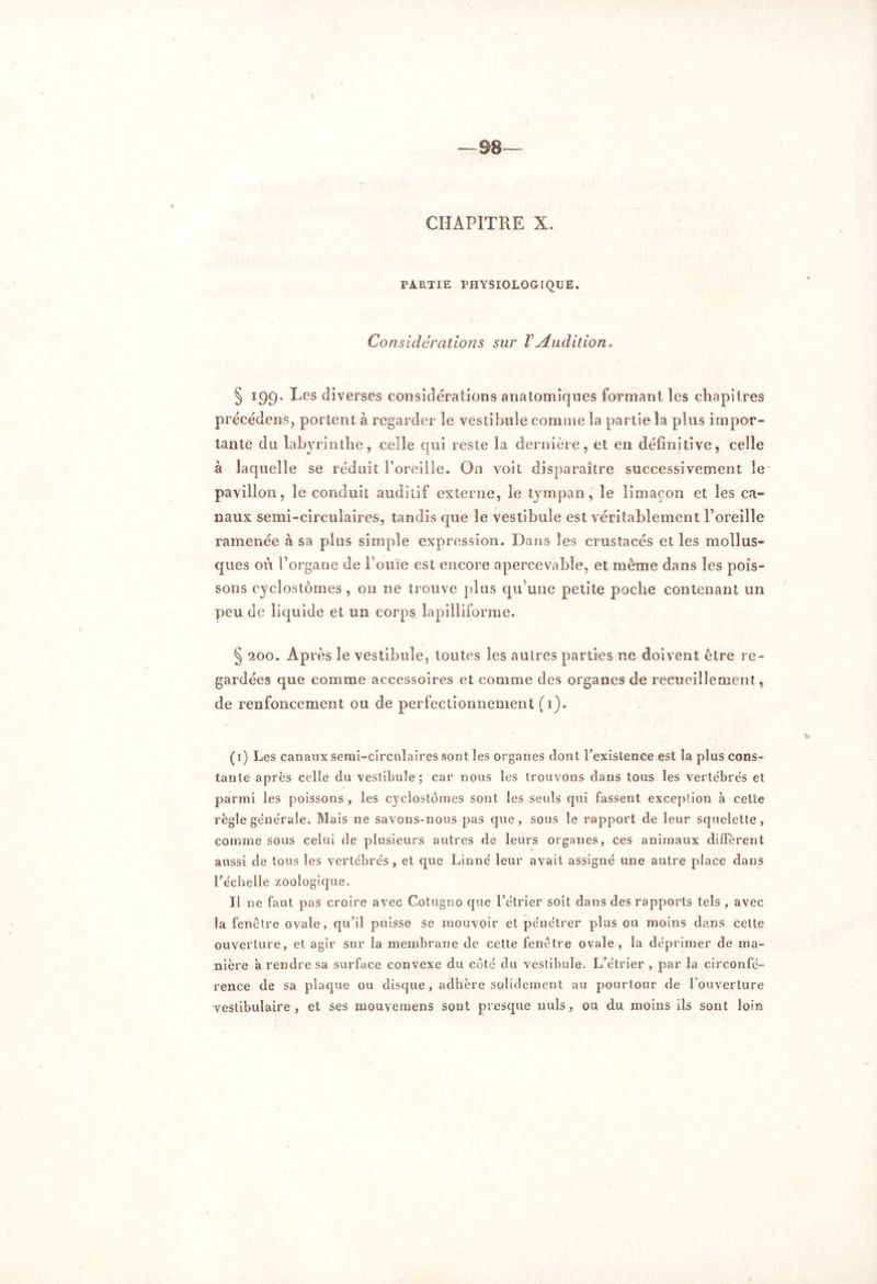 CHAPITRE X. PARTIE PHYSIOLOGIQUE. Considérations sur VAudition. § 199. Les diverses considérations anatomiques formant les chapitres précédents, portent à regarder le vestibule connue la partie la plus impor- tante du labyrinthe, celle qui reste la dernière, et en définitive, celle à laquelle se réduit l’oreille. On voit disparaître successivement le pavillon, le conduit auditif externe, le tympan, le limaçon et les ca- naux semi-circulaires, tandis que le vestibule est véritablement l’oreille ramenée à sa plus simple expression. Dans les crustacés et les mollus- ques où l’organe de l’ouïe est encore apercevabîe, et même dans les pois- sons cycîostômes, 011 ne trouve plus qu’une petite poche contenant un peu de liquide et un corps lapilliforme. § 200. Après le vestibule, toutes les autres parties ne doivent être re- gardées que comme accessoires et comme des organes de recueillement, de renfoncement ou de perfectionnement (1). (1) Les canaux semi-circulaires sont les organes dont l’existence est la plus cons- tante après celle du vestibule; car nous les trouvons dans tous les vertébrés et parmi les poissons , les cycîostômes sont les seuls qui fassent exception à cette règle générale. Mais ne savons-nous pas que, sous le rapport de leur squelette, comme sous celui de plusieurs autres de leurs organes, ces animaux diffèrent aussi de tous les vertébrés, et que Linné leur avait assigné une autre place dans l’échelle zoologique. Il ne faut pas croire avec Cotugno que l’étrier soit dans des rapports tels , avec la fenêtre ovale, qu’il puisse se mouvoir et pénétrer plus ou moins dans cette ouverture, et agir sur îa membrane de cette fenêtre ovale, la déprimer de ma- rence de sa plaque ou disque, adhère solidement au pourtour de l’ouverture vestibulaire , et ses mouyemens sont presque nuis, ou du moins ils sont loin