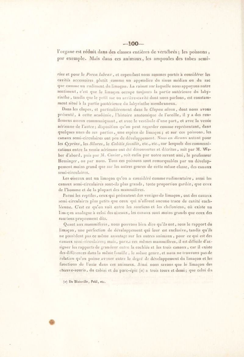 —100— l’organe est réduit dans des classes entières de vertébrés ; les poissons , par exemple. Mais dans ces animaux, les ampoules des tubes semi- rius et pour le Perça labrax, et cependant nous sommes portés a considérer les cavités accessoires plutôt comme un appendice du sinus médian ou du sac que comme un rudiment du limaçon. La raison sur laquelle nous appuyons notre sentiment, c’est que le limaçon occupe toujours la partie antérieure du laby- rinthe , tandis que le petit sac ou arrière-cavité dont nous parlons, est constam- ment situé à la partie postérieure du labyrinthe membraneux. Dans les clupes, et particulièrement dans le Clupea alosa , dont nous avons pré sente, à cette académie, l’histoire anatomique de l’oreille, il y a des ren- flemens osseux communiquant, et avec le vestibule d’une part, et avec la vessie aérienne de l’autre; disposition qu’on peut regarder comme représentant, dans quelques unes de ses parties, une espèce de limaçon; et sur ces poissons, les canaux semi-circulaires ont peu de développement. Nous en dirons autant pour les Cyprins , les Silures, le Cobitis fossilis, etc., etc., sur lesquels des communi- cations entre la vessie aérienne ont été découvertes et décrites , soit par M. We- ber d’abord, puis par M. Cuvier, soit enfin par notre savant ami, le professeur Heusinger , ou par nous. Tous ces poissons sont remarquables par un dévelop- pement moins grand que sur les autres genres de cette même classe, des canaux semi-circulaires. Les oiseaux ont un limaçon qu’on a considéré comme rudimentaire , aussi les canaux semi-circulaires sont-ils plus grands, toute proportion gardée, que ceux de l’homme et de la plupart des mammifères. Parmi les reptiles, ceux qui présentent des vestiges de limaçon , ont des canaux semi-circulaires plus petits que ceux qui n’offrent aucune trace de cavité coch- léenne. C’est ce qu’on voit entre les sauriens et les chéîoniens, où existe un limaçon analogue a celui des oiseaux, les canaux sont moins grands que ceux des sauriens proprement dits. Quant aux mammifères, nous pouvons bien dire qu’ils ont, sous le rapport du limaçon, une perfection de développement qui leur est exclusive, tandis qu’ils ne possèdent pas ce même avantage sur les autres animaux , pour ce qui est des canaux semi-circulaires; mais, parmi ces mêmes mammifères, il est difficile d’as- signer les rapports de grandeur entre la cochlée et les trois canaux, car il existe des différences dans la même famille , le même genre, et nous ne trouvons pas de relation qu’on puisse avouer entre le degré de développement du limaçon et les fonctions de l’ouïe dans ces animaux. Ainsi nous savons que le limaçon des chauve-souris, du cabiai et du porc-épic (a) a trois tours et demi ; que celui du. (a) De Blaiaville, Pohl, etc.