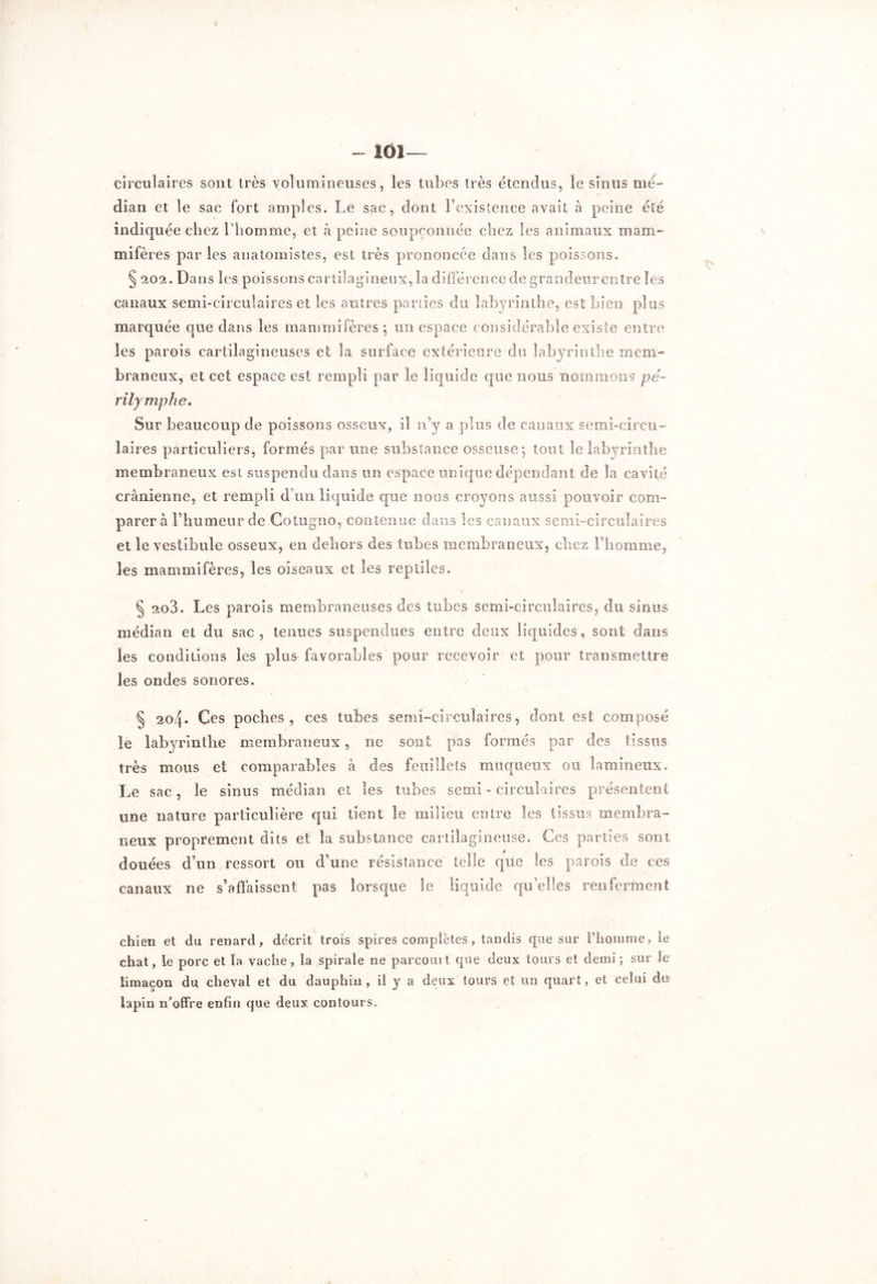 - ÏÔI— circulaires sont très volumineuses, les tubes très étendus, le sinus mé- dian et le sac fort amples. Le sac, dont Fexistence avait à peine été indiquée chez l’homme, et à peine soupçonnée chez les animaux mam- mifères par les anatomistes, est très prononcée dans les poissons. § 202. Da ns les poissons cartilagineux, la différence de grandeurentre les canaux semi-circulaires et les antres parties du labyrinthe, est bien plus marquée que dans les mammifères; un espace considérable existe entre les parois cartilagineuses et la surface extérieure du labyrinthe mem- braneux, et cet espace est rempli par le liquide que nous nommons pé- ri lymphe. Sur beaucoup de poissons osseux, il n’y a plus de canaux semi-circu- laires particuliers, formés par une substance osseuse; tout le labyrinthe membraneux est suspendu dans un espace unique dépendant de la cavité crânienne, et rempli d’un liquide que nous croyons aussi pouvoir com- parer à l’humeur de Cotugno, contenue dans les canaux semi-circulaires et le vestibule osseux, en dehors des tubes membraneux, cliez l’homme, les mammifères, les oiseaux et les reptiles. § 2o3. Les parois membraneuses des tubes semi-circulaires, du sinus médian et du sac, tenues suspendues entre deux liquides, sont dans les conditions les plus favorables pour recevoir et pour transmettre les ondes sonores. § 204. Ces poches, ces tubes semi-circulaires, dont est composé le labyrinthe membraneux, ne sont pas formés par des tissus très mous et comparables à des feuillets muqueux ou îamineux. Le sac, le sinus médian et les tubes semi - circulaires présentent une nature particulière qui tient le milieu entre les tissus membra- neux proprement dits et la substance cartilagineuse. Ces parties sont douées d’un ressort ou d’une résistance telle que les parois de ces canaux ne s’affaissent pas lorsque le liquide qu’elles renferment chien et du renard, décrit trois spires complètes, tandis que sur l’homme, le chat, le porc et la vache, la spirale ne parcourt que deux tours et demi; sur le limaçon du cheval et du dauphin, il y a deux tours et un quart, et celui du lapin n’offre enfin que deux contours.