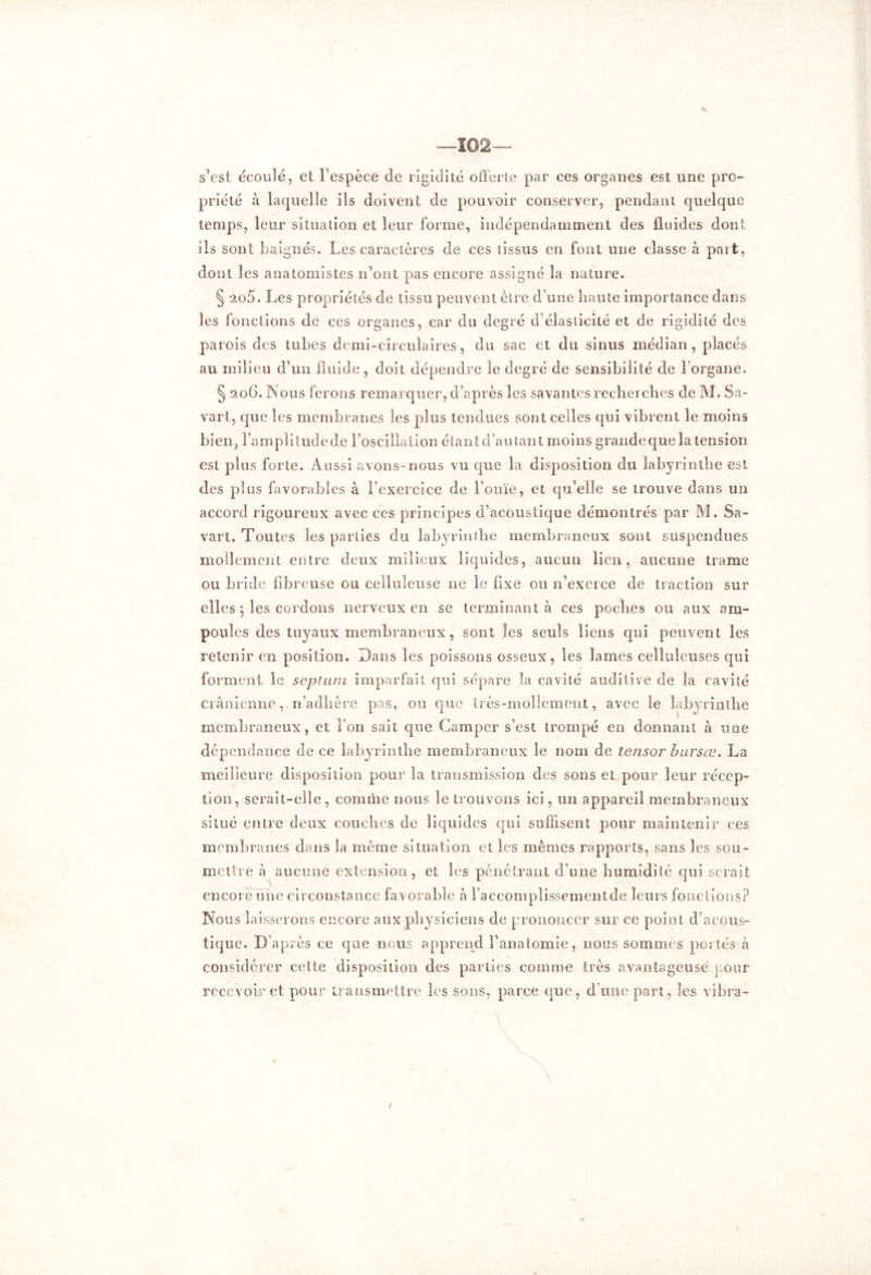 s’est écoulé, et l’espèce de rigidité offerte par ces organes est une pro- priété à laquelle ils doivent de pouvoir conserver, pendant quelque temps, leur situation et leur forme, indépendamment des fluides dont ils sont baignés. Les caractères de ces tissus en font une classe à part, dont les anatomistes n’ont pas encore assigné la nature. § *2o5. Les propriétés de tissu peuvent être d’une liante importance dans les fonctions de ces organes, car du degré d’élasticité et de rigidité des parois des tubes demi-circulaires, du sac et du sinus médian, placés au milieu d’un fluide , doit dépendre le degré de sensibilité de 1 organe. § 206. Nous ferons remarquer, d’après les savantes recherches de M. Sa- vant, que les membranes les plus tendues sont celles qui vibrent le moins bien, l’amplitude de l'oscillation étant d’autant moins grandeque la tension est plus forte. Aussi avons-nous vu que la disposition du labyrinthe est des plus favorables à l'exercice de l’ouïe, et qu’elle se trouve dans un accord rigoureux avec ces principes d’acoustique démontrés par M. Sa- vart. Toutes les parties du labyrinthe membraneux sont suspendues mollement entre deux milieux liquides, aucun lien, aucune trame ou bride fibreuse ou celluleuse 11e le fixe ou n’exerce de traction sur elles j les cordons nerveux en se terminant à ces poches ou aux am- poules des tuyaux membraneux , sont les seuls liens qui peuvent les retenir en position. Dans les poissons osseux, les lames celluleuses qui forment le septum imparfait qui sépare la cavité auditive de la cavité crânienne,. n’adhère pas, ou que très-mollement, avec le labyrinthe membraneux, et l’on sait que Camper s’est trompé en donnant à une dépendance de ce labyrinthe membraneux le nom de tensor bursœ. La meilleure disposition pour la transmission des sons et pour leur récep- tion, serait-elle, comihe nous le trouvons ici, un appareil membraneux situé entre deux couches de liquides qui suffisent pour maintenir ces membranes dans la meme situation et les mêmes rapports, sans les sou- mettre à aucune extension, et les pénétrant d’une humidité qui serait encore une circonstance favorable à raccomplissementde leurs fonctions? Nous laisserons encore aux physiciens de prononcer sur ce point d acous- tique. D’après ce que nous apprend l’anatomie, nous sommes portés à considérer cette disposition des parties comme très avantageuse pour recevoir et pour transmettre les sons, parce que, d’une part, les vibra-