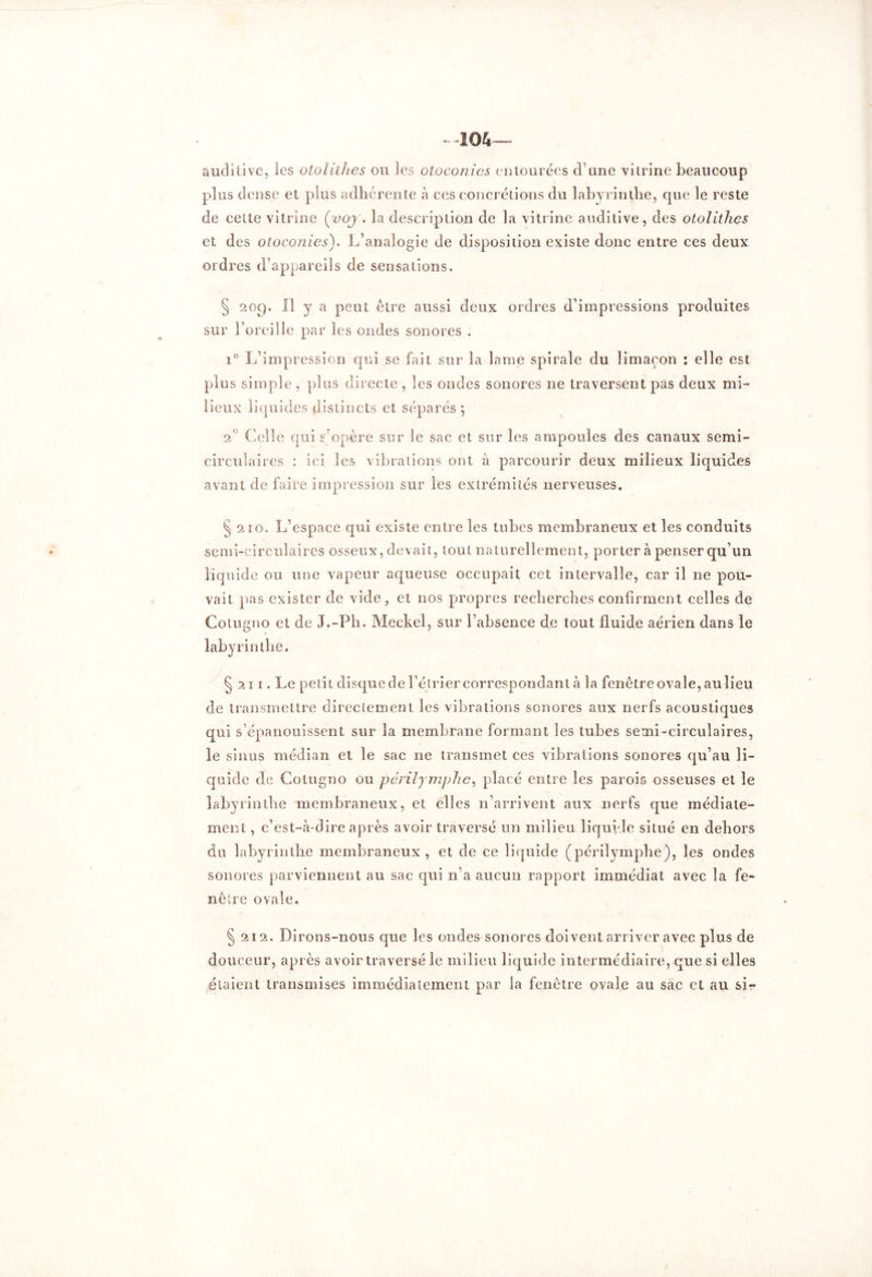 -104 auditive, les otolithes ou les otoconies entourées d’une vitrine beaucoup plus dense et plus adhérente à ces concrétions du labyrinthe, que le reste de cette vitrine (voy\ la description de la vitrine auditive, des otolithes et des otoconies). L’analogie de disposition existe donc entre ces deux ordres d’appareils de sensations. § 209. Il y a peut être aussi deux ordres d’impressions produites sur l’oreille par les ondes sonores . i° L’impression qui se fait sur la lame spirale du limaçon : elle est plus simple , plus directe , les ondes sonores 11e traversent pas deux mi- lieux liquides distincts et séparés ; 20 Celle qui s’opère sur le sac et sur les ampoules des canaux semi- circulaires : ici les vibrations ont à parcourir deux milieux liquides avant de faire impression sur les extrémités nerveuses. § 210. L’espace qui existe entre les tubes membraneux et les conduits semi-circulaires osseux, devait, tout naturellement, porter à penser qu’un liquide ou une vapeur aqueuse occupait cet intervalle, car il ne pou- vait pas exister de vide, et nos propres recherches confirment celles de Cotugno et de J.-Ph. Meckel, sur l’absence de tout fluide aérien dans le labyrinthe. § 211. Le petit disque de l’étrier correspondant à la fenêtreovale,auîieu de transmettre directement les vibrations sonores aux nerfs acoustiques qui s’épanouissent sur la membrane formant les tubes semi-circulaires, le sinus médian et le sac ne transmet ces vibrations sonores qu’au li- quide cle Cotugno ou périlymphe, placé entre les parois osseuses et le labyrinthe membraneux, et elles n’arrivent aux nerfs que médiale- du labyrinthe membraneux, et de ce liquide (périlymphe), les ondes sonores parviennent au sac qui n’a aucun rapport immédiat avec la fe- nêtre ovale. § 212. Dirons-nous que les ondes sonores doivent arriver avec plus de douceur, après avoir traversé le milieu liquide intermédiaire, que si elles étaient transmises immédiatement par la fenêtre ovale au sac et au si-