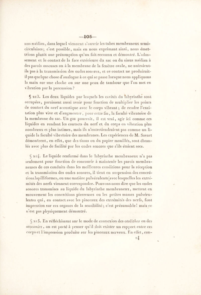 105— nus médian, dans lequel viennent s’ouvrir les tubes membraneux semi- circulaires; c’est possible, mais en nous exprimant ainsi, nous émet- trions plutôt une présomption qu’un fait reconnu et démontré. L’ados- sement et le contact de la face extérieure du sac ou du sinus médian à des parois osseuses ou à la membrane de la fenêtre ovale, ne nuiraient- ils pas à la transmission des ondes sonores, et ce contact ne produirait- il pas quelque chose d’analogue à ce qui se passe lorsque nous appliquons la main sur une cloche ou sur une peau de tambour que l’on met en vibration par la percussion ? § 2i3. Les deux liquides par lesquels les cavités du labyrinthe sont occupées, paraissent aussi avoir pour fonction de multiplier les points de contact du nerf acoustique avec le corps vibrant ; de rendre l’exci- tation plus vive et d’augmenter , pour cette fin, 3a faculté vibratoire de la membrane du sac. Un gaz pourrait, il est vrai, agir ici comme ces liquides en rendant les contacts du nerf et du corps en vibration plus nombreux et plus intimes, mais ils n’entretiendraient pas comme un li- quide la faculté vibratoire des membranes. Les expériences de M. Savai t démontrent, en effet, que des tissus ou du papier mouillés, sont ébran- lés avec plus de facilité par les ondes sonores que s’ils étaient secs. § 21/f. Le liquide renfermé dans le labyrinthe membraneux n’a pas seulement pour fonction de concourir à maintenir les parois membra- neuses de ces conduits dans les meilleures conditions pour la réception et la transmission des ondes sonores, il tient en suspension des concré- tionsdapilliformes, ou une matière pulvérulente,avec lesquelles les extré- mités des nerfs viennent correspondre. Pouvons-nous dire que les oncles sonores transmises au liquide du labyrinthe membraneux, mettent en mouvement les concrétions pierreuses ou les petites masses pulvéru- lentes qui, en contact avec les pinceaux des extrémités des nerfs, font impression sur ces organes de la sensibilité; c’est présumable! mais ce n’est pas physiquement démontré. § 21 5. En réfléchissant sur le mode de connexion des otolithes ou des otoconies , on est porté à penser qu’il doit exister un rapport entre ees corps et 1 impression produite sur les pinceaux nerveux. En effet, cou-