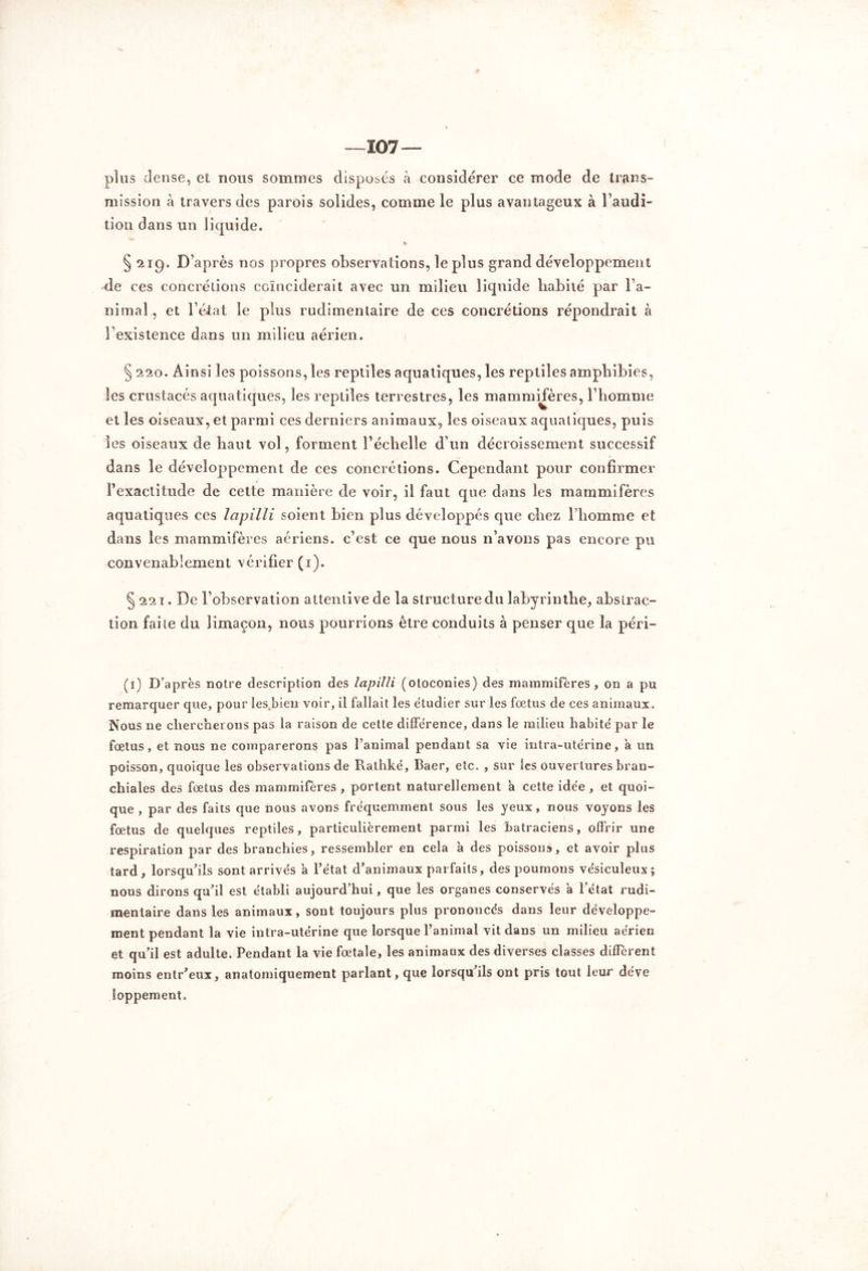 —107 plus dense, et nous sommes disposés à considérer ce mode de trans- mission à travers des parois solides, comme le plus avantageux à l’audi- tion dans un liquide. § 219. D’après nos propres observations, le plus grand développement de ces concrétions coïnciderait avec un milieu liquide habité par l’a- nimal, et l’état le plus rudimentaire de ces concrétions répondrait à l’existence dans un milieu aérien. § 220. Ainsi les poissons, les reptiles aquatiques, les reptiles amphibies, les crustacés aquatiques, les reptiles terrestres, les mammifères, l’homme et les oiseaux, et parmi ces derniers animaux, les oiseaux aquatiques, puis les oiseaux de haut vol, forment l’échelle d’un décroissement successif dans le développement de ces concrétions. Cependant pour confirmer l’exactitude de cette manière de voir, il faut que dans les mammifères aquatiques ces lapilli soient bien plus développés que chez l’homme et dans les mammifères aériens, c’est ce que nous 11’avons pas encore pu convenablement vérifier (1). § 221. De l’observation attentive de la structure du labyrinthe, abstrac- tion faite du limaçon, nous pourrions être conduits à penser que la péri- (1) D’après notre description des lapilli (otoconies) des mammifères, on a pu remarquer que, pour les.bien voir, il fallait les étudier sur les fœtus de ces animaux. Nous ne chercherons pas la raison de cette différence, dans le milieu habité par le fœtus, et nous ne comparerons pas l’animal pendant sa vie intra-utérine, à un poisson, quoique les observations de Rathké, Baer, etc. , sur les ouvertures bran- chiales des fœtus des mammifères , portent naturellement a cette idée , et quoi- que , par des faits que nous avons fréquemment sous les yeux, nous voyons les fœtus de quelques reptiles, particulièrement parmi les batraciens, offrir une respiration par des branchies, ressembler en cela à des poissons, et avoir plus tard, lorsqu’ils sont arrivés a l’état d’animaux parfaits, des poumons vésiculeux; nous dirons qu’il est établi aujourd’hui, que les organes conservés a l’état rudi- mentaire dans les animaux, sont toujours plus prononces dans leur développe- ment pendant la vie intra-utérine que lorsque l’animal vit dans un milieu aérien et qu’il est adulte. Pendant la vie fœtale, les animaux des diverses classes diffèrent moins entr’eux, anatomiquement parlant, que lorsqu ils ont pris tout leur déve loppement.