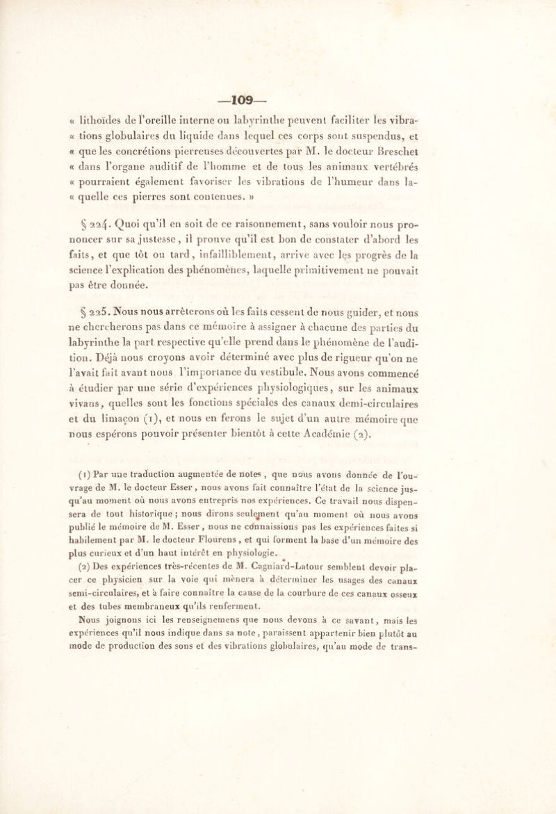 —109— « lithoïdes de l’oreille interne ou labyrinthe peuvent faciliter les vibra- « lions globulaires du liquide dans lequel ces corps sont suspendus, et « que les concrétions pierreuses découvertes par M. le docteur Breschet « dans l’organe auditif de Fhomme et de tous les animaux vertébrés « pourraient également favoriser les vibrations de l’humeur dans la- ce quelle ces pierres sont contenues. » § 224. Quoi qu’il en soit de ce raisonnement, sans vouloir nous pro- noncer sur sa justesse, il prouve qu’il est bon de constater d’abord les faits, et que tôt ou tard, infailliblement, arrive avec les progrès de la science l’explication des phénomènes, laquelle primitivement ne pouvait pas être donnée. § 2 25. Nous nous arrêterons où les faits cessent de nous guider, et nous ne chercherons pas dans ce mémoire à assigner à chacune des parties du labyrinthe la part respective qu’elle prend dans le phénomène de l’audi- tion. Déjà nous croyons avoir déterminé avec plus de rigueur qu’on ne l’avait fait avant nous l’importance du vestibule. Nous avons commencé à étudier par une série d’expériences physiologiques, sur les animaux vivans, quelles sont les fonctions spéciales des canaux demi-circulaires et du limaçon (1), et nous en ferons le sujet d’un autre mémoire que nous espérons pouvoir présenter bientôt à cette Académie (2)0 (1) Par une traduction augmentée de notes , que nous avons donnée de l’ou- vrage de M. le docteur Esser, nous avons fait connaître l’état de la science jus- qu’au moment on nous avons entrepris nos expériences. Ce travail nous dispen- sera de tout historique ; nous dirons seulement qu’au moment où nous avons publié le mémoire de M. Esser, nous ne connaissions pas les expériences faites si habilement par M.- le docteur Flourens , et qui forment la base d’un mémoire des plus curieux et d’un haut intérêt en physiologie. (2) Des expériences très-récentes de M. Cagniard-Latour semblent devoir pla- cer ce physicien sur la voie qui mènera a déterminer les usages des canaux semi-circulaires, et à faire connaître la cause de la courbure de ces canaux osseux et des tubes membraneux qu’ils renferment. IXous joignons ici les renseignemens que nous devons à ce savant, mais les expériences qu’il nous indique dans sa note, paraissent appartenir bien plutôt au mode de production des sons et des vibrations globulaires, qu’au mode de trans-