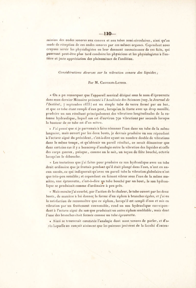 —110— mission des ondes sonores aux canaux et aux tubes semi-circulaires, ainsi qu^au mode de réception de ces ondes sonores par ces memes organes. Cependant nous croyons servir les physiologistes en leur donnant connaissance de ces faits, qui pourront peut-être plus tard conduire les physiciens et les physiologistes à ren- tière et juste appréciation des phénomènes de l’audition. Considérations diverses sur la vibration sonore des liquides.; Par M. Cagniard-Latour. « On a pu remarquer que l’appareil musical désigné sous le nom d’éprouvette dans mon dernier Mémoire présenté a l’Académie des Sciences (voy. le Journal de V Institut, 7 septembre i833) est un simple tube de verre fermé par en bas, et que ce tube étant rempli d’eau peut , lorsqu’on le frotte avec un drap mouillé, produire un son résultant principalement des vibrations longitudinales de la co- lonne hydraulique, lequel son est d’environ 790 vibrations par seconde lorsque la hauteur de ce tube est d’un mètre. « J’ai pensé que si je parvenais à faire résonner l’eau dans un tube de la même longueur, mais ouvert par les deux bouts, je devrais produire un son répondant a l’octave aiguë du précédent, c’esl-a-dire ayant un nombre double de vibrations dans le même temps, et qu’obtenir un pareil résultat, ce serait démontrer que dans certains cas il y a beaucoup d’analogie entre la vibration des liquides et celle des corps gazeux , puisque , comme on le sait, un tuyau de flûte bouché, octavie lorsqu’on le débouche. « Les tentatives que j’ai faites pour produire ce son hydraulique avec un tube droit ordinaire que je frottais pendant qu’il était plongé dans l’eau, n’ont eu au- cun succès, ce qui indiquerait qu’avec un pareil tube la vibration globulaire n’est que très-peu sensible; et cependant en faisant vibrer sous l’eau de la même ma- nière, une éprouvette, c’est-à-dire un tube bouché par un bout, le son hydrau- lique se produisait comme d’ordinaire à peu près. « Mais ensuite j’ai courbé, par l’action de la chaleur, le tube ouvert par les deux bouts, de manière à lui donner la forme d’un siphon à branches égales, et j’ai eu la satisfaction de reconnaître que ce siphon, lorsqu’il est rempli d’eau et mis en vibration par un frottement convenable, rend un son hydraulique correspon- dant à l’octave aiguë du son que produisait un autre siphon semblable , mais dont l’une des branches était fermée comme un tube éprouvette. « Ainsi se trouverait constatée l’analogie dont nous venons de parler, et d’a- rès laquelle on conçoit aisément que les poissons jouissent de la faculté d’enten-