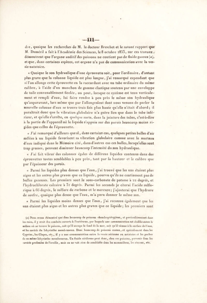 / —m— dre, quoique les recherches de M. le docteur Breschet et le savant rapport que M. Duméril a fait à l’Académie des Sciences, le 8 octobre l833, sur ces travaux, démontrent que l’organe auditif des poissons ne contient pas de fluide gazeux (a), et que , dans certaines espèces, cet organe n’a pas de communication avec la ves- sie natatoire. « Quoique le son hydraulique d’une éprouvette soit, pour l’ordinaire, d’autant plus grave que la colonne liquide est plus longue, j’ai remarqué cependant que si l’on allonge cette éprouvette en la raccordant avec un tube ordinaire du meme calibre, à l’aide d’un manchon de gomme élastiqne soutenu par une enveloppe de toile convenablement ficelée, on peut, lorsque ce système est tenu verticale» ment et rempli d’eau, lui faire rendre à peu près le même son hydraulique qu’auparavant, lors même que par l’allongenient dont nous venons de parler la nouvelle colonne d’eau se trouve trois fois plus haute qu’elle n’était d’abord; il paraîtrait donc que la vibration globulaire n’a guère lieu que dans le tube infé- rieur, et qu’elle s’arrête, en quelque sorte, dans la jointure des tubes, c’est-a-dire a la partie de l’appareil où le liquide s’appuie sur des parois beaucoup moins ri- gides que celles de l’éprouvette. « J’ai remarqué d’ailleurs que si, dans certains cas, quelques petites bulles d’air mêlées a un liquide favorisent sa vibration globulaire comme avec le marteau d’eau indiqué dans le Mémoire cité, dans d'autres cas ces bulles, lorsqu’elles sont trop grosses, peuvent diminuer beaucoup l’intensité du son hydraulique. « J’ai fait vibrer des colonnes égales de différens liquides contenus dans des éprouvettes toutes semblables a peu près, tant par la hauteur et le calibre que par l’épaisseur des parois. « Parmi les liquides plus denses que l’eau, j’ai trouvé que les uns étaient plus aigus et les autres plus graves que ce liquide, pourvu qu’ils ne continssent pas de huiles gazeuses. Les premiers sont le sous-carbonate de potasse à 22 degrés, et l’hydroclilorate calcaire a 3i degrés. Parmi les seconds je citerai l’acide sulfu- rique a 66 degrés, le sulfure de carbone et le mercure; j’ajouterai que l’hydrure de soufre, quoique plus dense que l’eau, m’a paru donner le même son. « Parmi les liquides moins denses que l’eau, j’ai reconnu également que les uns étaient plus aigus et les autres plus graves que ce liquide; les premiers sont (a) Nous avons démontré que dans beaucoup de poissons chondroptérygiens, et particulièrement dans les raies, il y avait des conduits ouverts k l’extérieur, par lesquels une communication est établie entre le milieu où se trouve le poisson, soit qu’il occupe le fond de la mer, soit qu’il vienne à la surface de l'eau, et les cavités du labyrinthe membraneux. Dans beaucoup de poissons osseux, et spécialement dans les Cyprins, les Clupes, etc., il y a une communication entre la vessie aérienne ou natatoire et les poches de ce même labyrinthe membraneux. Un fluide aériforme peut donc, chez ces poissons, parvenir dans les cavités profondes de l’oreille , mais on ne voit rien de semblable dans les mammifères, les oiseaux, etc. ♦ /