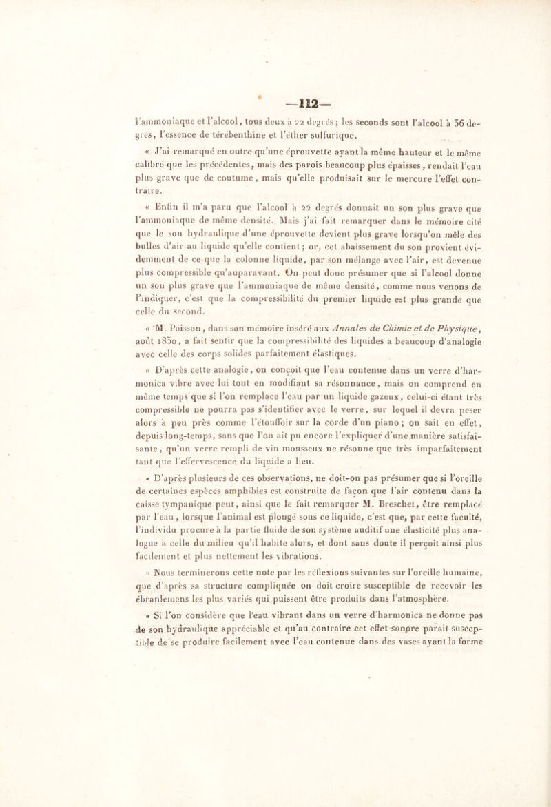 —112 « l'ammoniaque et l’alcool, tous deux a 22 degrés ; les seconds sont l’alcool à 56 de- grés, l’essence de térébenthine et l’éther sulfurique. « J’ai remarqué en outre qu’une éprouvette ayant la meme hauteur et le même calibre que les précédentes, mais des parois beaucoup plus épaisses, rendait l’eau plus grave que de coutume, mais qu’elle produisait sur le mercure l’effet con- traire. « Enfin il m’a paru que l’alcool à 22 degrés donnait un son plus grave que l’ammoniaque de même densité. Mais j’ai fait remarquer dans le mémoire cité que le son hydraulique d’une éprouvette devient plus grave lorsqu’on mêle des bulles d’air au liquide qu’elle contient; or, cet abaissement du son provient évi- demment de ce que la colonne liquide, par son mélange avec l’air, est devenue plus compressible qu’auparavant. On peut donc présumer que si l’alcool donne un son plus grave que l’ammoniaque de même densité, comme nous venons de l’indiquer, c’est que la compressibilité du premier liquide est plus grande que celle du second. « ‘M. Poisson, dans son mémoire inséré aux Annales de Chimie et de Physique, août i85o, a fait sentir que la compressibilité des liquides a beaucoup d’analogie avec celle des corps solides parfaitement élastiques. ce D'après cette analogie, on conçoit que l’eau contenue dans un verre d’har- monica vibre avec lui tout en modifiant sa résonnance, mais on comprend en même temps que si l’on remplace l’eau par un liquide gazeux, celui-ci étant très compressible ne pourra pas s’identifier avec le verre, sur lequel il devra peser alors à peu près comme l’étouffoir sur la corde d’un piano ; on sait en effet, depuis long-temps, sans que l’on ait pu encore l’expliquer d’une manière satisfai- sante , qu’un verre rempli de vin mousseux ne résonne que très imparfaitement tant que l’effervescence du liquide a lieu. « D’après plusieurs de ces observations, ne doit-on pas présumer que si l’oreille de certaines espèces amphibies est construite de façon que l’air contenu dans la caisse tympanique peut, ainsi que le fait remarquer M. Breschet, être remplacé par beau, lorsque l’animal est plongé sous ce liquide, c’est que, par celte faculté, l’individu procure a la partie fluide de son système auditif une élasticité plus ana- logue a celle du milieu qu’il habite alors, et dont sans doute il perçoit ainsi plus facilement et plus nettement les vibrations. « JNous terminerons cette note par les réflexions suivantes sur l’oreille humaine, que d’après sa structure compliquée on doit croire susceptible de recevoir les ébranlemens les plus variés qui puissent être produits dans l’atmosphère. « Si l’on considère que l’eau vibrant dans un verre d harmonica ne donne pas de son hydraulique appréciable et qu’au contraire cet effet sonpre parait suscep- tible de se produire facilement avec l’eau contenue dans des vases ayant la forme