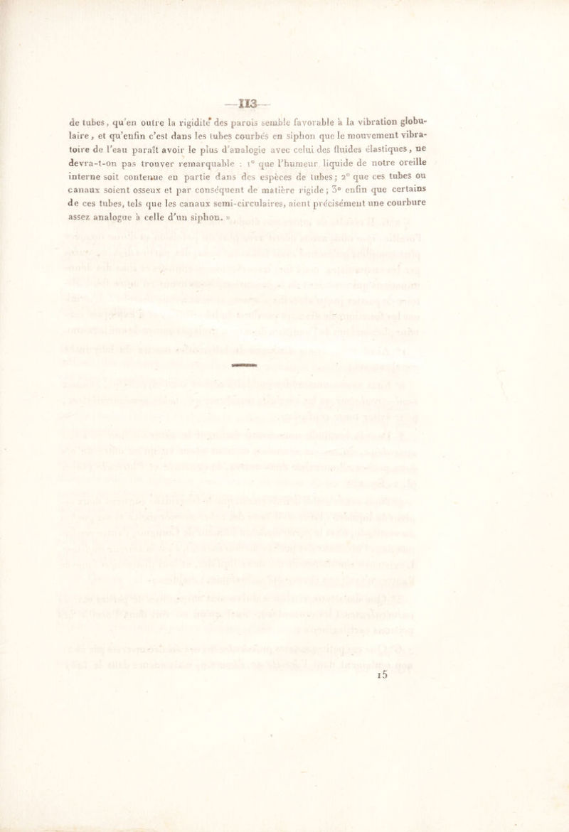 —113— de tubes, qu’en outre la rigidité des parois semble favorable a la vibration globu- laire , et qu’enfin c’est dans les tubes courbés en siphon que le mouvement vibra- toire de l’eau paraît avoir le plus d’analogie avec celui des fluides élastiques, ne devra-t-on pas trouver remarquable ; i° que l’humeur liquide de notre oreille interne soit contenue en partie dans des espèces de tubes; 2° que ces tubes ou canaux soient osseux et par conséquent de matière rigide; 5° enfin que certains de ces tubes, tels que les canaux semi-circulaires, aient précisément une courbure assez analogue a celle d’un siphon. » i5