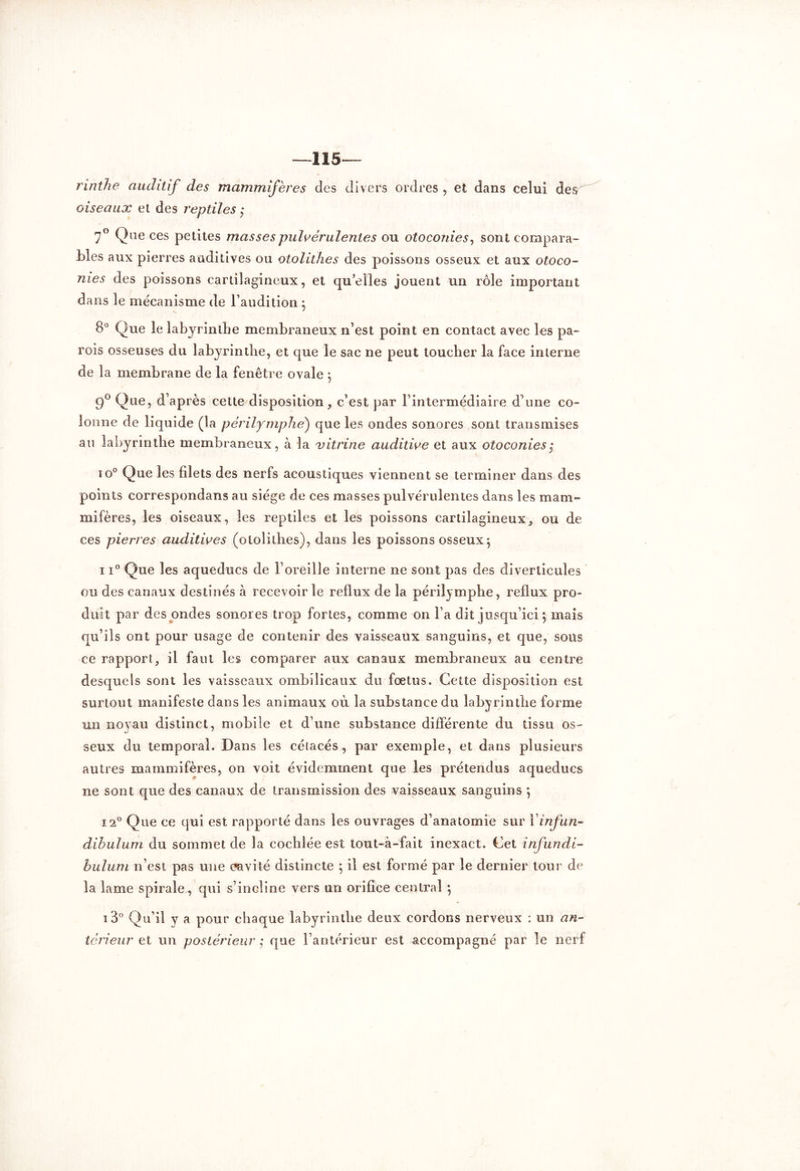 —115— rinthe auditif des mammifères des divers ordres , et dans celui de$^ oiseaux et des reptiles ; 7° Que ces petites masses pulvérulentes ou otocoiiies, sont compara- bles aux pierres auditives ou otolithes des poissons osseux et aux otoco- nies des poissons cartilagineux, et quelles jouent un rôle important dans le mécanisme de l’audition ; 8° Que le labyrinthe membraneux n’est point en contact avec les pa- rois osseuses du labyrinthe, et que le sac ne peut toucher la face interne de la membrane de la fenêtre ovale j 9° Que, d’après cette disposition, c’est par l’intermédiaire d’une co- lonne de liquide (la périlymphé) que les ondes sonores sont transmises au labyrinthe membraneux, à la vitrine auditive et aux otoconies ; io° Que les filets des nerfs acoustiques viennent se terminer dans des points correspondans au siège de ces masses pulvérulentes dans les mam- mifères, les oiseaux, les reptiles et les poissons cartilagineux, ou de ces pierres auditives (otolithes), dans les poissons osseux $ 11° Que les aqueducs de l’oreille interne ne sont pas des diverticules ou des canaux destinés à recevoir le reflux de la périlymphé, reflux pro- duit par des ondes sonores trop fortes, comme on l’a dit jusqu’ici ; mais qu’ils ont pour usage de contenir des vaisseaux sanguins, et que, sous ce rapport, il faut les comparer aux canaux membraneux au centre desquels sont les vaisseaux ombilicaux du foetus. Cette disposition est surtout manifeste dans les animaux où la substance du labyrinthe forme un noyau distinct, mobile et d’une substance différente du tissu os- a ' seux du temporal. Dans les cétacés, par exemple, et dans plusieurs autres mammifères, on voit évidemment que les prétendus aqueducs ne sont que des canaux de transmission des vaisseaux sanguins *, 12° Que ce qui est rapporté dans les ouvrages d’anatomie sur Yinfun- dibulum du sommet de la cochlée est tout-à-fait inexact. Cet infundi- bulum n’est pas une cavité distincte ; il est formé par le dernier tour de la lame spirale, qui s’incline vers un orifice central *, i3° Qu’il y a pour chaque labyrinthe deux cordons nerveux : un an- térieur et un postérieur ; que l’antérieur est accompagné par le nerf