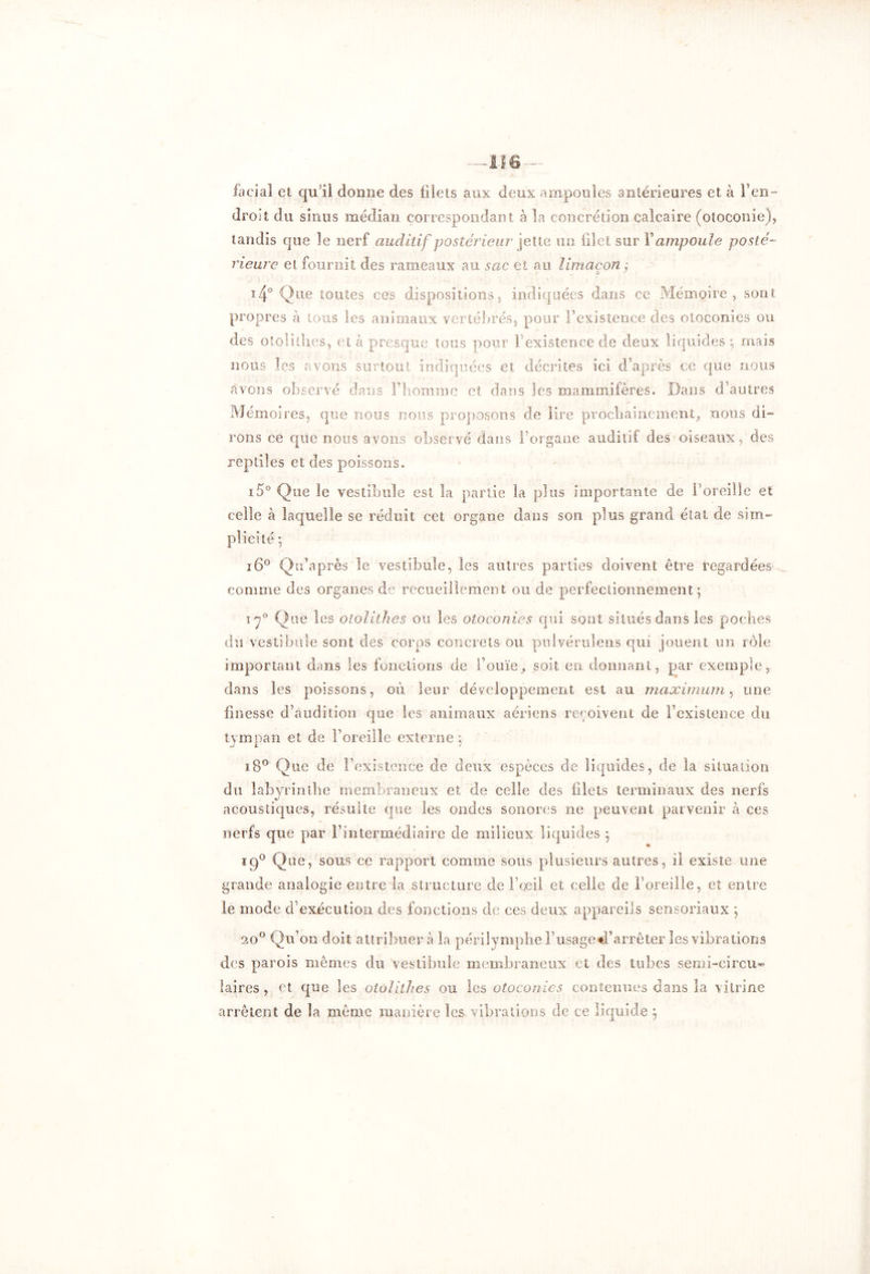 facial et qu'il donne des filets aux deux ampoules antérieures et à l’en- droit du sinus médian correspondant à la concrétion calcaire (otoconie), tandis que le nerf auditif postérieur jette un filet sur Y ampoule posté- rieure et fournit des rameaux au sac et au limaçon ÿ ï4° Que toutes ces dispositions, indiquées dans ce Mémoire, sont propres à tous les animaux vertébrés, pour l’existence des otoconies ou des otolithes, et à presque tous pour [ existence de deux liquides ; mais nous les «avons surtout indiquées et décrites ici d’après ce que nous avons observé dans l’homme et dans les mammifères. Dans d’autres Mémoires, que nous nous proposons de lire prochainement, nous di- rons ce que noos avons observé dans l’organe auditif des oiseaux, des reptiles et des poissons. i5° Que le vestibule est la partie la plus Importante de l’oreille et celle à laquelle se réduit cet organe dans son plus grand état de sim- plicité -, i6° Qu’après le vestibule, les autres parties doivent être regardées comme des organes de recueillement ou de perfectionnement ; iy° Que les otolithes ou les otoconies qui sont situés dans les poches du vestibule sont des corps concrets ou pulvéruîens qui jouent un rôle important dans les fonctions de l’ouïe, soit en donnant, par exemple, dans les poissons, où leur développement est au maximum, une finesse d’audition que les animaux aériens reçoivent de l’existence du tympan et de l’oreille externe ; îB° Que de l’existence de deux espèces de liquides, de la situation du labyrinthe membraneux et de celle des filets terminaux des nerfs acoustiques, résulte que les ondes sonores ne peuvent parvenir à ces nerfs que par l’intermédiaire de milieux liquides } ig° Que, sous ce rapport comme sous plusieurs autres, il existe une grande analogie entre la structure de l’œil et celle de l’oreille, et entre le mode d’exécution des fonctions de ces deux appareils sensoriaux ; 20° Qu’on doit attribuera la périlymphe l’usage d’arrêter les vibrations des parois mêmes du vestibule membraneux et des tubes semi-circu- laires , et que les otolithes ou les otoconies contenues dans la vitrine arrêtent de la même manière les vibrations de ce liquide $