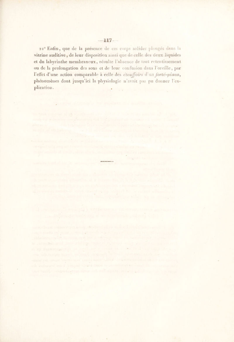 •2i° Enfin, que de la présence de ces corps solides plongés dans La vitrine auditive, de leur disposition ainsi que de celle des deux liquides et du labyrinthe membraneux, résulte Eabsence de tout retentissement ou de la prolongation des sons et de leur confusion dans l'oreille, par F effet d’une action comparable à celle des etoujjoirs d un forte-piano, phénomènes dont jusqu’ici la physiologie n’avait pas pu donner l’ex- plication.