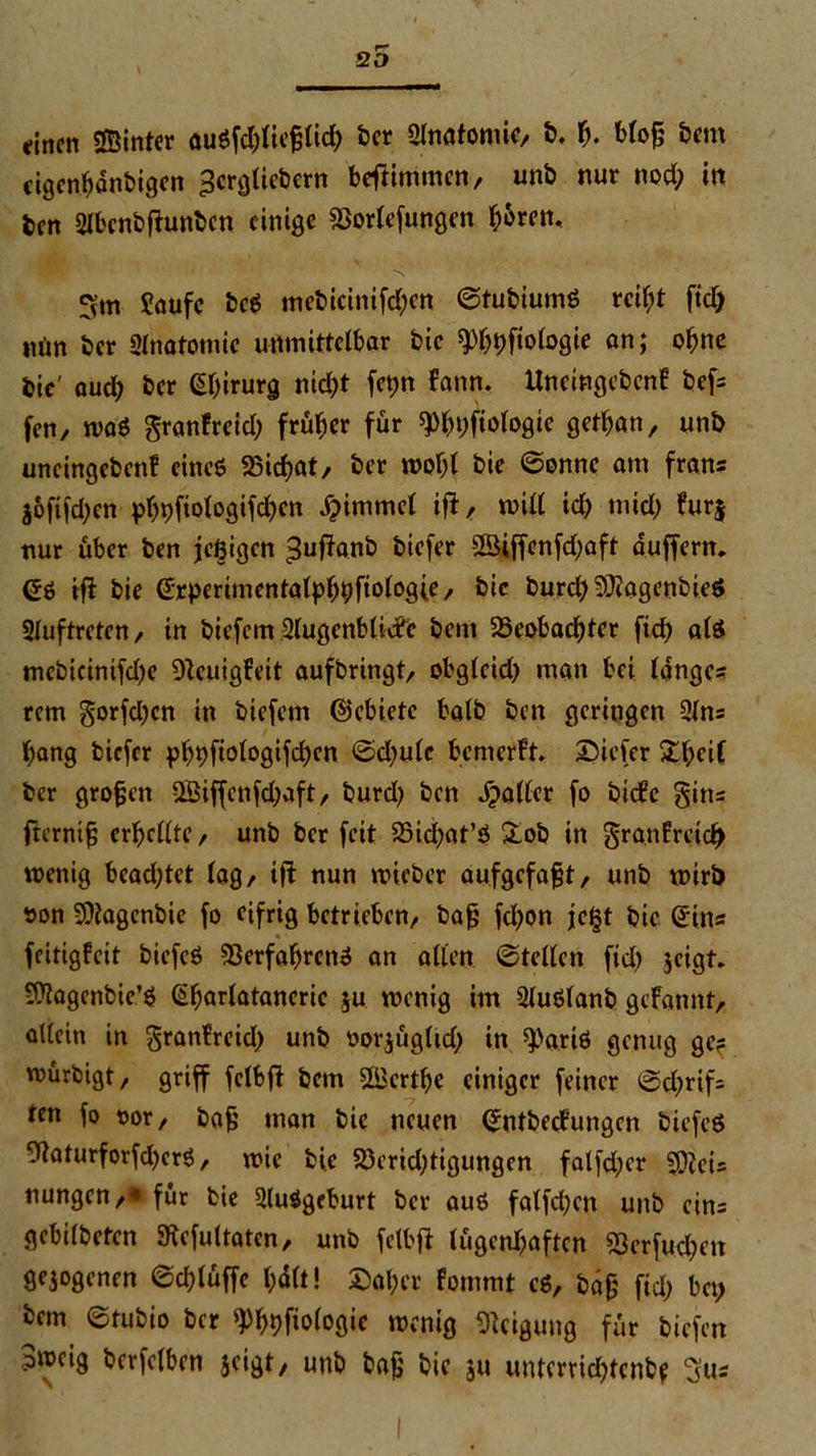 QO fincn ©Inter nu6fd)lie§lid) ber 2lnatoniic, b. b. blo§ bem cigenbdnbigen ^crgliebcrn befbimmen, unb nur nod; in ben 2lbcnbfbunbcn einige Vorlefungcn ^6ren, fvm Saufe be6 mebicinifd;cn ©tubiumö rcif;t ftd) nun ber Slnatomie unmittelbar bic ^^fiologie an; ohne bic' aud) ber ßbirurg nid;t fegn fann. Uneingebenf bef- fen, wa6 granfreid; früher für ^bpftologie getban, unb uneingebenf eines Vicbat, ber wobl bie ©onne am frans joftfdjen pbbfiologifdjcn djimmel iff, will id) mid) furj nur über ben feigen >$ufbanb biefer ©iffenfdfaft duffem. (56 ifi bie erperimentalbb^ftologie/ bic bureb SÜbagenbieS Sluftreten, in biefem 2lugenblic?c bem ^Beobachter ftd) als mebicinifd)e Veuigfeit aufbringt, obgleid) man bei langes rem gorfdjen in biefem ©ebiete halb ben geringen 2lns bang biefer pbbfiofogifcben ©d)ulc bemefft. tiefer Stbeif ber großen QBiffcnfdjaft, burd) ben dpaller fo btefe gitts frcrnt§ erbellte, unb ber feit 23id;at’6 £ob in granfrctcl) wenig bead;tet lag, ifl nun wicber aufgefafjt, unb wirb oon SOtagcnbie fo eifrig betrieben, baj? fd)on fegt bie ©ins »• feitigfeit biefeö Verfahrens an allen ©teilen ftd) jeigt. SOiagenbie’S ©borlatanerie ju wenig im Sluölanb gebannt, allein in granfreid) unb oorjügltd) in sparte genug ge? würbigt, griff fclbfb betn ©ertbe einiger feiner ©d;rif= ten fo oor, bafj man bic neuen ©ntbeefungen biefeö SftaturforfdjerS, wie bie Verid)tigungen falfd;er 5D?eis nungcn,*für bie Ausgeburt ber au6 falfd;en unb eins gebilbeten Siefultaten, unb felbfb lügenhaften Verfugen gejogenen ©eblüffe bdlt! ©aber fommt c6, bäfj ftd) bet) bem ©tubio ber 9%fiologic wenig Neigung für biefen 3»cig berfclben jeigt, unb baf; bie ju unterviebtenbf 3us