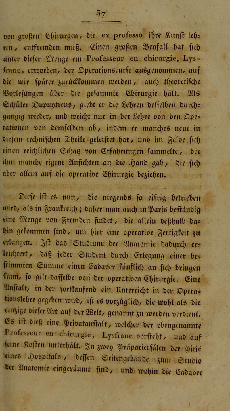 r» 07 I V'dt grojjen ©fjirurgcn, die ex professo ihre Äunft fcös rcn, entfremden mu§, ©inen großen SBepfall bat fiel) unter tiefer SWenge ein Professeur en chirurgfe, Lys- franc, erworben, der £perationScurfe ausgenommen, auf die wir fpatcr jurüeffommen werden, aud; tfteorctifdpc föorlefungen über die gefammte ©birurgie halt. 2US ©d;ülcr SupuptrenS, giebt er die Sehren deffelben durd)= gängig wieder, und weidet nur in der Sehre oon den £pe; rationen oon denselben ab, indem er manches neue in tiefem tedjnifdjen Steife geleitet bat, und im gelbe fid) einen rcid;lid;en ©d;ah »on ©rfabrungen fammelte, der if>m mand;e eigene 2lnfid;ten an die dpand gab, die fiel; aber allein auf die operatme Chirurgie belieben. S)iefc ift es nun, die nirgends fo eifrig betrieben wird, als in granft eid>; daher man aud) in ^ariS beendig eine Stenge oon gremden findet, die allein deshalb da= bin gefontmen find, um hier eine operative gertigfeit ju erlangen. 3fl das ©tubium der Slnatomic dadurd) ers leichtert, dafj jeder ©tubent burd) Erlegung einer bcs ftimmten Summe einen ©abaoer fduflid) an ftd} bringen fanri, fo gilt daffclbe »on der operatmen ^^>irurgie. ©ine Slnftalt, in der fortlaufend ein Unterricht in der £pera* tionslehre gegeben wird, ift eS oorjüglid;, die wohl als die einige tiefer iltrt auf derzeit, genannt ju werden oerdient. ©6 itt tief; eine ^rmatanfialt, weldjcr der obengenannte Professur en Chirurgie, Lysfranc.oorfteht, und auf feine Ao|tcn unterhalt. 3n jwep präparier,fdlen der ^itie eines JpoSpitalS , deffen ©citcngcbdube jum . Studio ber Anatomie eingerdumt find, und wohin die ©adqocr