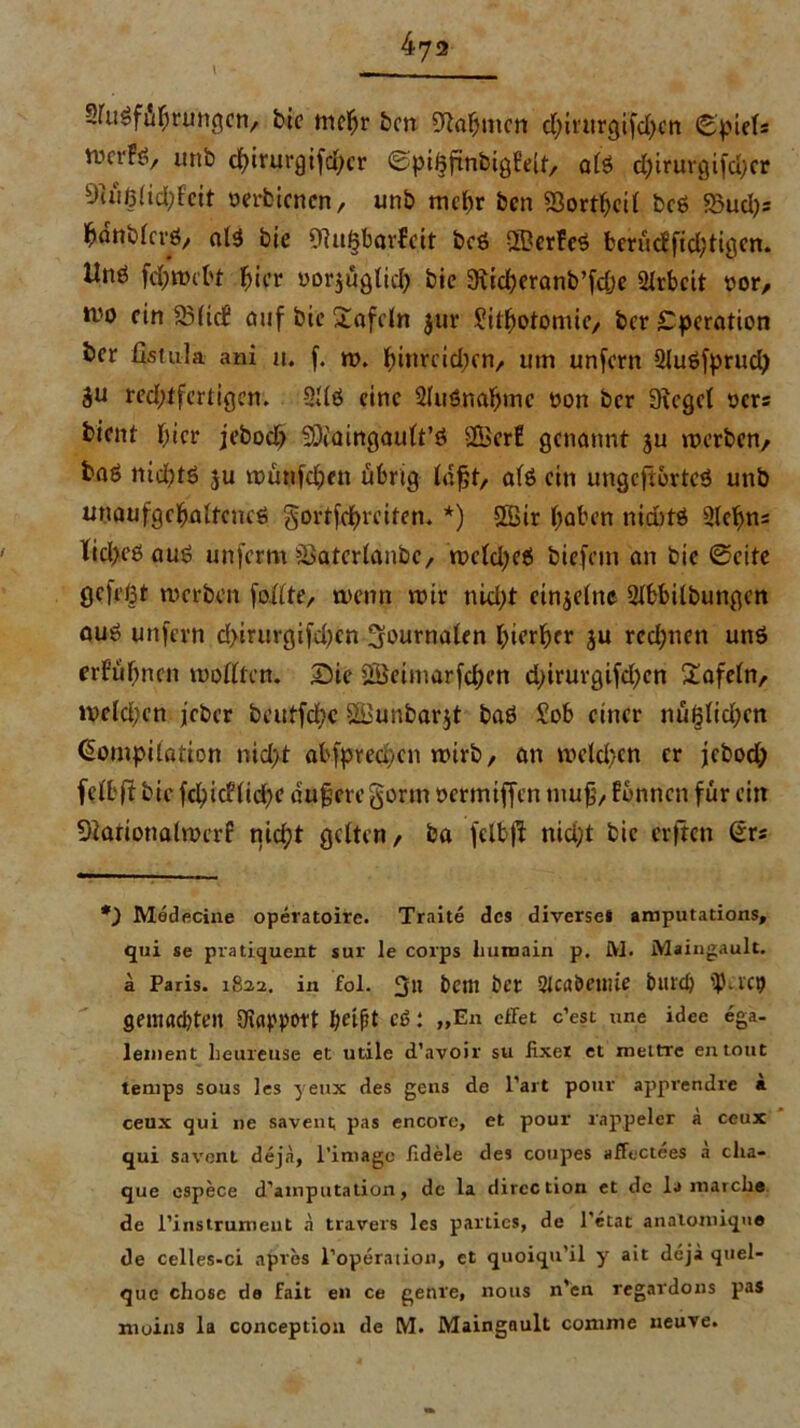 SfuSfuhruttgcn, bic mehr bcn bahnten d;irurgifd)cn Spiels VDcrFö, unb cfyirurgifcfycr ©pifjfinbigEeit/ al3 chirurgifd;cr 9iüßlid;feit rerbicncn, unb mehr bcn 23orthcil bcö 55ud)s hanblcvd/ al$ bie 97ii&bar?cit bcö UBcrFeS berüdfidjtigcn. Unö fch webt ^ier rorjüglid) bie Siicheranb’fche Arbeit ror, H'o ein 33(icf auf bie £afdn jur Sithotomic/ ber Operation öer fistula ani u. f. w. ^inreidjen, um unfern Sluöfprud) äu red>ffertiger». 2Uö eine Sluönahmc üon ber Sieget oers bient hier jeboct) SERmngault’ö Sßer! genannt ju werben/ baö nichts ju wunfehen übrig (oft, afß ein ungcftortcS unb unaufgchaltcncS gortfchrciten. *) SBir haben niaitS Sletyns Xicl>eö aus unferm ißatcrlanbc, wcldjeS biefein an bie ©eite gefegt werben foilte, trenn wir nid;t cinjelne 2lbbilbungcn ouS unfern d>irurgifd)cn Journalen hierher ju rcdjnen uns erfuhnen wollten. Sie 2Beimarfd)en d;irurgifd?en £afeln/ weldjcn jeber beutfcf?c f£Bunbar$t baS Sob einer nußlid;cn Kompilation nid)t abfpred)cn wirb, an wcld>en er jiebod; felbftbic fchidltd)e dujjcrcgorm oertniffen niufj/ fbnncn für ein Slariotialwerf nicht gelten/ ba felbff nid;t bie erften Kr* *) Medecine operatoire. Traite des diverse* amputations, qui se pratiquent sur le corps liuroain p. M. Maingault, a Paris. 1822. in fol. 311 betit bet Slcabetuie burd) ^).rc9 seitlfldjten Otapport t?eift Cd : „Eli effet c’est nne idee ega- lement heureuse et utile d’avoir su fixer et xnettre entout temps sous les yeux des gens de l’art pour appvendre a ceux qui ne savent pas encore, et pour rappeier a ceux qui savent deja, l’imagc fidele des coupes affectees a cha- que espece d’ainputalion, de la direction et de la inarcho de l'instruxneut a travers les partics, de l'etat anatomiqua de celles-ci apres l’operaiion, et quoiqu’il y ait deja quel- que chose da fait en ce gerne, nous n'en regardons pas moins la conception de M. Maingault conime neuve.