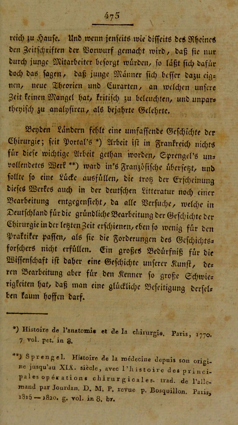 rcid) |u ijaufe. ltnb wenn jenfetfö n>ie biffeifö bc$ 9ftycinc« ben geitfebriften ber Borwurf gemalt wirb, bafj fie nur burd; junge Mitarbeiter beforgt würben, fo lagt fid; bafur bod) baö fagen, bafj junge Männer fid) beffer ba$u eigs nen, neue £bcoricn unb Gurarten, an welchen unfere ^eit Feinen Mangel bat, Fritifd; ju beleihten, unb unpars tbcpifd; su analpfiren, afö bejahrte (Mehrte. 23cpben Sdnbern fehlt eine umfaffenbe ©efdjicbfe ber Chirurgie; feit 9>ortaPs *) Arbeit ijl in granfreid; md;t$ für biefe wichtige Arbeit gctl;an worben, ©prengel’ö un* rollcnbetcö $3crF **) warb in'S granjofifebe überfc^t, unb follte fo eine Surfe ausfüllen, bie troß ber <£rfd)ctnung biefes BScrFcS auch in ber beutfd;cn Sittcratur nod) einer Bearbeitung entgegenftebt, ba alle Berfud;e, weld;e in Seutfcblanb für bie grünblicbe Bearbeitung ber ©efd;id;te ber Chirurgie in ber legten ^cit erfebienen, eben fo wenig für ben ^raftifer paffen, als ftc bie gorberungen beö @cfd;id;tös forfd)er$ nicht erfüllen. £in großes Bebürfni^ für bie 2ßiffcnfd)aft ifi baber eine ©efcbic&te unferer äunfl, &Cs ren Bearbeitung aber für ben Kenner fo grofje <£d;wtes rigFciten bat, ba& man eine glürflid;c Befeitigung berfeU ten Faum hoffen barf. *) Histoire de l’anntomi« et de h chirurgi«. Paris, jr?0, 7 vol. pet. in 8, ') Sprengel. Histoire de la raedecine depuis son origi- ne jusqu’uu XIX. siecle, avec l’histoire dos princi- pale. Operation. c lli r u r g i ca 1, t„d. de l'allc- n,a,.d par Jourdan. D. M. P. revue p. Bouillon. r,liSj i3i5-—r82o. g, vol. in 8. br.