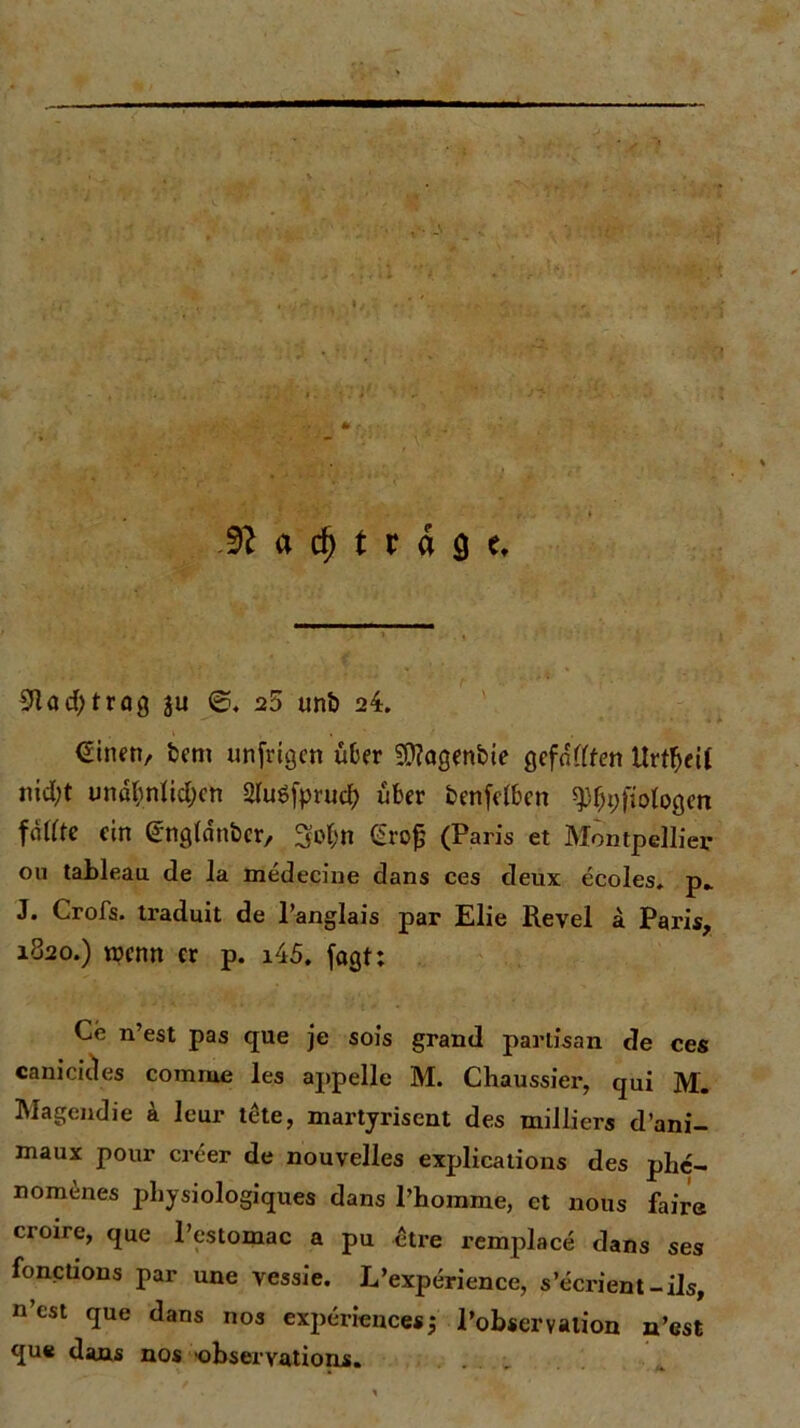 91 ad>trog 311 ©,25 unb 24. €inen, bem unfrigen über SOlagenbie gefällten Urtfjeit nidjt unabnlidjcn 2Tu6fprud) über betreiben 9%ftofogen fällte ein (i'ngldnbcr, 5o|)n Crofj (Paris et Montpellier* ou tableau de la medecine dans ces deux ecoles, p_ J. Crofs. traduit de l’anglais par Elie Revel a Paris, 1820.) wenn er p. i45. fagt: Ce n’est pas que je sois grand parlisan de ces canicicles comme les appelle M. Chaussier, qui M. Magendie a leur tete, martyrisent des milliers d’ani- maux pour creer de nouvelles explications des phe- nomenes physiologiques dans l’homme, et nous faire croire, que l’estomac a pu etre remplace dans ses fonctions par une vessie. L’experience, s’ecrient-ils, n’cst que dans nos experiencesj l’observation n’est que dans nos observations.