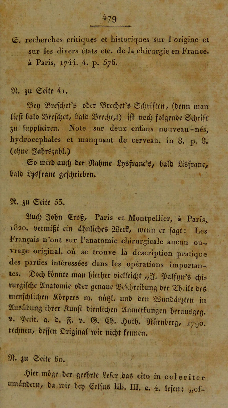 .**79 0. recherches critiques et liistoriques sur lorigine et sur les divers etats etc. de la Chirurgie en France, ä Paris, 1744. 4. p, 576. 9h ju «Seite 4i. S3ct; 23refd;ct’ö ober 23rcd;ct’$ ©djriften, (benn turnt tieft halb 23rcfd;et, fcalb S3rcd;c,t) ijt nod) fofgctibe ©d;rift 311 fuppfkiren. Note sur deux cirfans nouveau-nes, hydrocephales et manquant de cerveau. in 8. p. 8. (ohne Sahr^ahh) ©0 mirb auch ber bahnte Styöfranc’g, fcatb Siöfranc, halb Si^franc gefdpricben. 9t. 3U «Seite 55» 3(uch 3<>bn Grojj, Paris et Montpellier, a Paris,, 1820. uermigt ein dhnlid;cö SSerf, wenn er fagt: Les hrancais n’ont sur l’anatomie chirurgicale aucun ou- vrage original, ou se trouve la description pratique des parties interessees dans les operatious importan- tes. Doch konnte man hierher öictfeid;t „3. ^alfpn’ö d;ü rurgifche Anatomie ober genaue SScfchrci&ung ber Shdle bed tnenfd)(id;en Äorperö m. nußh unb ben Üffiunbdrjten in Sluöühung ihrer Äunfl bienttdpen 2tnmerfungcn $er«uögeg. v. dvctit. a. b. g. 0. (5). (5h. Jj>uth. Nürnberg, 1790. rcd;ncn, beffen Driginai mir nid;t fermen. 9t. $u ©eite 60. dpier möge ber geehrte Seferiaö cito in celeritcr nmänbern, ba mir ba; (Sctfue lih. in. c. 4. lefen; „oi-