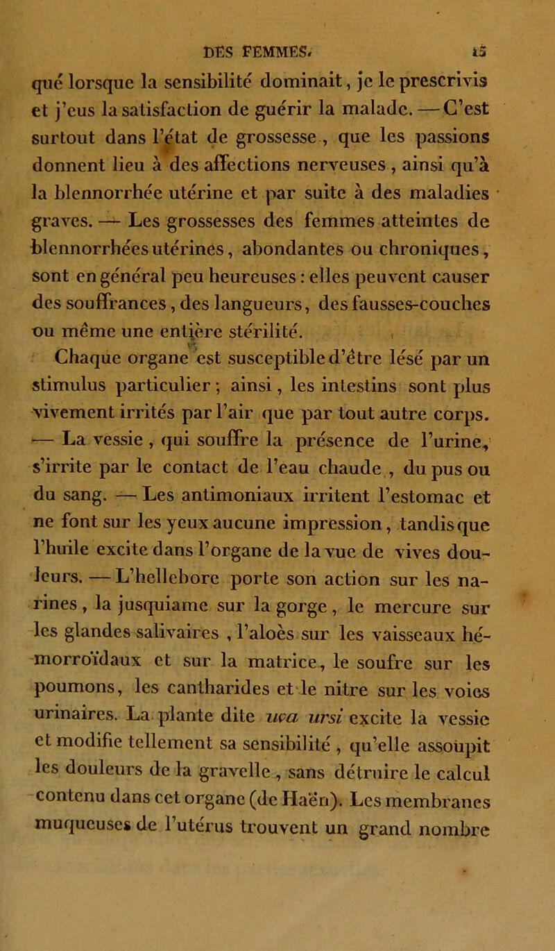 que lorsque la sensibilité dominait, je le prescrivis et j’eus la satisfaction de guérir la malade. — C’est surtout dans 1’^*^^^ grossesse , que les passions donnent lieu à des affections nerveuses , ainsi qu’à la blennorrhée utérine et par suite à des maladies graves. — Les grossesses des femmes atteintes de blennorrhées utérines, abondantes ou chroniques, sont en général peu heureuses : elles peuvent causer des souffrances, des langueurs, des fausses-couclies ou même une entière stérilité. Chaque organe est susceptible d’être lésé par un stimulus particulier ; ainsi, les intestins sont plus vivement irrités par l’air que par tout autre corps. — La vessie , qui souffre la présence de l’urine, s’irrite par le contact de l’eau chaude , du pus ou du sang. — Les antimoniaux irritent l’estomac et ne font sur les yeux aucune impression, tandis que l’huile excite dans l’organe de la vue de vives dou- leurs. — L’hellcbore porte son action sur les na- rines, la jusquiame sur la gorge, le mercure sur les glandes salivaires , l’aloès sur les vaisseaux hé- morroïdaux et sur la matrice, le soufre sur les poumons, les cantharides etde nitre sur les voies urinaires. La. plante dite iiça ursi e:scite la vessie et modifie tellement sa sensibilité , qu’elle assoiipit les douleurs de la gravelle , sans détruire le calcul contenu dans cet organe (de Ha'én). Les membranes muqueuses de l’utérus trouvent un grand nombre