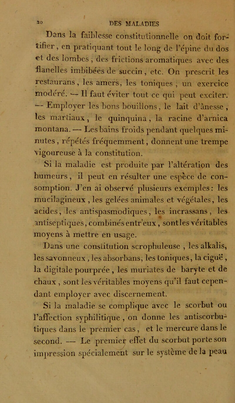 Dans la faiblesse constitutionnelle on doit for- tifier , en pratiquant tout le long de l’cpine du dos €t des lombes , des frictions aromatiques avec des flanelles imbibéës de succin, etc. On prescrit les restaurans, les amers, les toniques , un exercice modéré. — Il faut éviter tout ce qui peut exciter. '— Employer les bons bouillons, le lait d’ànesse , les martiaux, le quinquina, la racine d’arnica montana. — Les bains froids pendant quelques mi- nutes, répétés fréquemment, donnent une trempe vigoureuse à la constitution. Si la maladie est produite par l’altération des humeurs, il peut en résulter une espèce de con- somption. J’en ai observé plusieurs exemples: les mucilagineux , les gelées animales et végétales, les acides, les antispasmodiques, les incrassans, les antiseptiques, combinés enlr’eux, sontles véritables moyens à mettre en usage. Dans une constitution scrophuleusc , les alkalis, les savonneux, les absorbans, les tonic[ues, la ciguë, la digitale pourprée , les muriates de baryte et de chaux , sont les véritables moyens qu’il faut cepen- dant employer avec discernement. Si la maladie se complique avec le scorbut ou l’affection syphilitique , on donne les anliscorbu- tiques dans le premier cas, et le mercure dans le second. — Le premieif effet du scorbut porte son impression spécialement sur le système de la peau