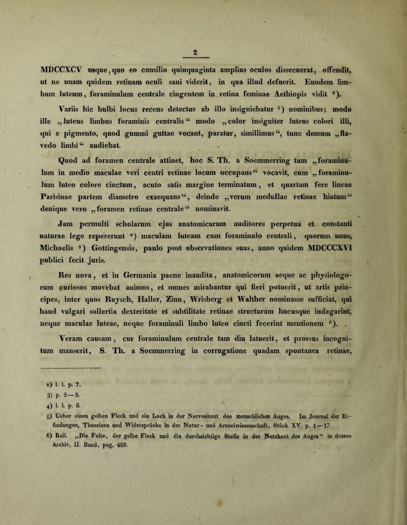MDCCXCV usque^quo eo consilio quinquaginta amplius oculos dissecuerat, offendit, ut ne unam quidem retinam oculi sani viderit, in qua illud defuerit. Eundem lim- bum luteum, foraminulum centrale cingentem in.retina feminae Aethiopis vidit ®). Variis hic bulbi locus recens detectus ab illo insigniebatur nominibus; modo ille ,, luteus limbus foraminis centralis “ modo ,, color insigniter luteus colori illi, qui e pigmento, quod gummi guttae vocant, paratur, simillimus“, tunc demum „fla- vedo limbi “ audiebat. Quod ad foramen centrale attinet, hoc S. Th. a Soemmerring tum „foranuriu- lum in medio maculae veri centri retinae locum occupans “ vocavit, cum ,, foraminu- lum luteo colore cinctum, acuto satis margine terminatum, et quartam fere hneae Parisinae partem diametro exaequans “, deinde ,, verum medullae retinae hiatum “ denique vero „ foramen retinae centrale “ nominavit. Jam permulti scholarum ejus anatomicarum au<litores perpetua et constanti naturae lege repererunt maculam luteam cum foraminulo centrali, quorum unus, Michaelis Gottingensis, paulo post observationes suas, anno quidem MDCCCXVl publici fecit juris. Res nova, et in Germania paene inaudita, anatomicorum aeque ac physiologo- rum curiosos movebat animos, et omnes mirabantur qui fieri potuerit, ut artis prin- cipes, inter quos Ruysch, Haller, Zinn, Wrisberg et Walther nominasse sufficiat, qui haud vulgari sollertia dexteritate et subtilitate retinae structuram hucusque indagarint, neque maculae luteae, neque foraminuli limbo luteo cincti fecerint mentionem ®). Veram causam, cur foraminulum centrale tam diu latuerit, et prorsus incogni- tum manserit, S. Th. a Soemmerring in corrugatione quadam spontanea retinae. 2) 1. 1. p. 7. 3) p. 5-8. 4) 1. 1. p. 6. 5) Ueber einen gelben Fleck und ein Loch in der Nervenhaut des menschlichen Auges. Im Journal der Er- findungen, Theorieen und Widerspniche in der Natur- und Arzneiwissenschaft, Stuck XV. p. 1 — 17. 6) Reil. „Die Falte, der gelbe Fleck und die durchsichtige Stelle in der Netzhaut des Auges “ in desseii Archiv, II. Band, pag, 468-