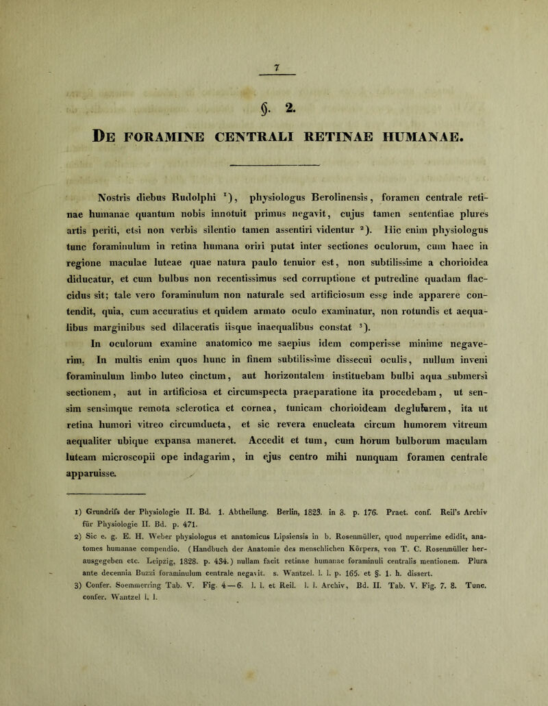 §. 2. De foramine centrali retinae humanae. Nostris diebus Rudolphi ^), physiologus Berolinensis, foramen centrale reti- nae humanae quantum nobis innotuit primus negavit, cujus tamen sententiae plures artis periti, etsi non verbis silentio tamen assentiri videntur ®). Hic enim physiologus tunc foraminuliim in retina humana oriri putat inter sectiones oculorum, cum haec in regione maculae luteae quae natura paulo tenuior est, non subtilissime a chorioidea diducatur, et cum bulbus non recentissimus sed corruptione et putredine quadam flac- cidus sit; tale vero foraminulum non naturale sed artificiosum esse inde apparere con- tendit, quia, cum accuratius et quidem armato oculo examinatur, non rotundis et aequa- libus marginibus sed dilaceratis iisque inaequalibus constat ^). In oculorum examine anatomico me saepius idem comperisse minime negave- rim. In multis enim quos hunc in finem subtilissime dissecui oculis, nullum inveni foraminulum limbo luteo cinctum, aut horizontalem instituebam bulbi aqua ^submersi sectionem, aut in artificiosa et circumspecta praeparatione ita procedebam, ut sen- sim sensimque remota sclerotica et cornea, tunicam chorioideam deglufarem, ita ut retina humori vitreo circumducta, et sic revera enucleata circum humorem vitreum aequaliter ubique expansa maneret. Accedit et tum, cum horum bulborum maculam luteam microscopii ope indagarim, in ejus centro mihi nunquam foramen centrale apparuisse. 1) Grundrifs der Physiologie II. Bd. 1. Abtheilung. Berlin, 1823. in 8. p. 176. Praet. conf. ReiPs Archiv fiir Physiologie II. Bd. p. 471. 2) Sic e. g. E. H. Weber physiologus et anatomicus Lipsiensis in b. RoseniniiUer, quod nupenime edidit, ana- tomes humanae compendio. (Handbuch der Anatomie des menschlichen Korpers, von T. C. Rosenmiiller her- ausgegeben etc. Leipzig, 1828. p. 434.) nullam facit retinae humanae forarainuli centralis mentionem. Plura ante decennia Buzzi foraminulum centrale nega\it. s. Wantzel. 1. 1. p. 165. et §. 1, h. dissert. 3) Confer. Soemmerring Tab. V. Fig. 4 — 6. 1. 1. et Reil. 1. I. Archiv, Bd. II. Tab. V. Fig. 7. 8. Tunc, confer. Wantzel 1. 1.