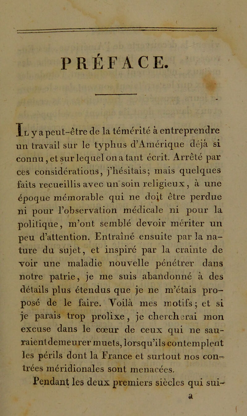 ( PRÉFACE. Il y a peut-être cle la témérité à entreprendre un travail sur le typhus d’Amérique déjà si connu, et sur lequel on a tant écrit. Arrêté par ces considérations, j’hésitais; mais quelques faits recueillis avec un soin religieux , à une époque mémorable qui ne doit être perdue ni pour l’observation médicale ni pour la politique, m’ont semblé devoir mériter un peu d’attention. Entraîné ensuite par la na- ture du sujet, et inspiré par la crainte de voir une maladie nouvelle pénétrer dans notre patrie, je me suis abandonné à des détails plus étendus que je ne m’étais pro- posé de le faire. Yoilà mes motifs; et si je parais trop prolixe, je chercherai mon excuse dans le cœur de ceux qui ne sau- raientdemeurer muets, lorsqu’ils contemplent les périls dont la France et surtout nos con-> trées méridionales sont menacées. Pendant les deux premiers siècles qui sui- a