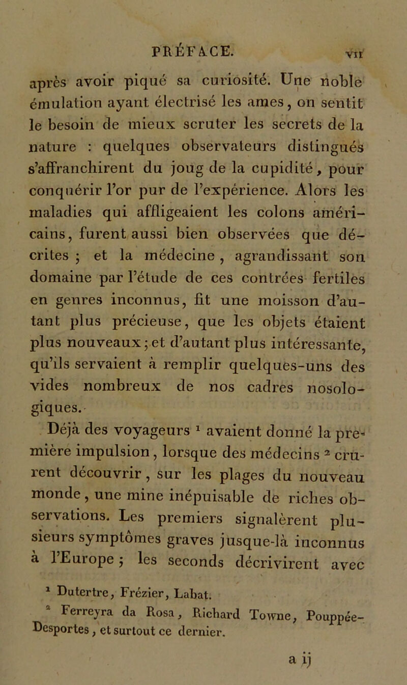 vu après avoir piqué sa curiosité. Une noble émulation ayant électrisé les âmes, on sentit le besoin de mieux scruter les secrets de la nature : quelques observateurs distingués s’affranchirent du joug de la cupidité, pour conquérir l’or pur de l’expérience. Alors les maladies qui affligeaient les colons améri- cains, furent aussi bien observées que dé- crites ; et la médecine , agrandissant son domaine par l’étude de ces contrées fertiles en genres inconnus, fit une moisson d’au- tant plus précieuse, que les objets étaient plus nouveaux; et d’autant plus intéressante, qu’ils servaient à remplir quelques-uns des vides nombreux de nos cadres nosolo- giques. Déjà des voyageurs 1 avaient donné la pre- mière impulsion, lorsque des médecins 2 cru- rent découvrir , sur les plages du nouveau monde, une mine inépuisable de riches ob- servations. Les premiers signalèrent plu- sieurs symptômes graves jusque-là inconnus à 1 Europe; les seconds décrivirent avec 1 Dutertre, Frézier, Labat. Ferreyra da Rosa, Richard Towne, Pouppée- Desportes, et surtout ce dernier.