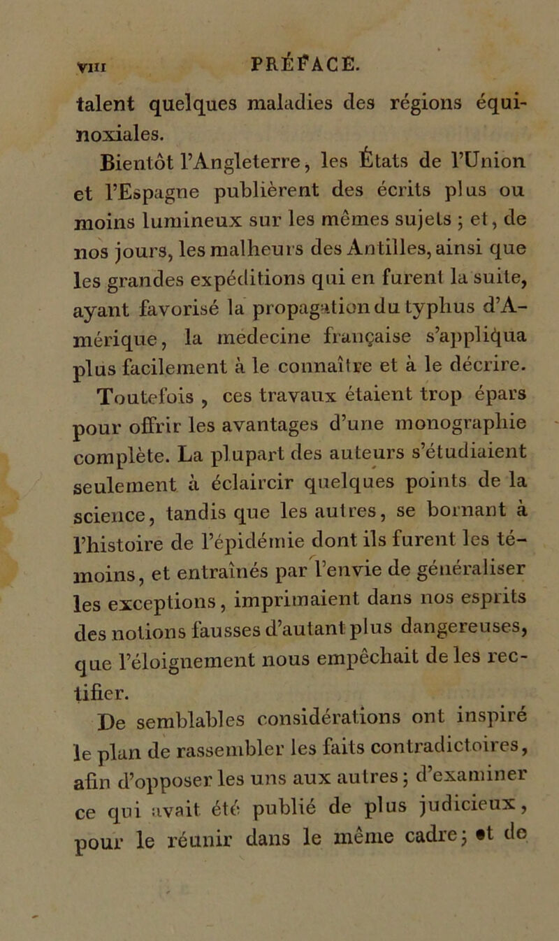 talent quelques maladies des régions équi- noxiales. Bientôt l’Angleterre, les États de l’Union et l’Espagne publièrent des écrits plus ou moins lumineux sur les mêmes sujets ; et, de nos jours, les malheurs des An tilles, ainsi que les grandes expéditions qui en furent la suite, ayant favorisé la propagation du typhus d’A- mérique, la inedecine française s’appliqua plus facilement à le connaître et à le décrire. Toutefois , ces travaux étaient trop épars pour offrir les avantages d’une monographie complète. La plupart des auteurs s’étudiaient seulement à éclaircir quelques points de la science, tandis que les autres, se bornant à l’histoire de l’épidémie dont ils furent les té- moins, et entraînés par l’envie de généraliser les exceptions, imprimaient dans nos esprits des notions fausses d’autant plus dangereuses, que l’éloignement nous empêchait de les rec- tifier. De semblables considérations ont inspiré le plan de rassembler les faits contradictoires, afin d’opposer les uns aux autres; d’examiner ce qui avait été publie de plus judicieux, pour le réunir dans le même cadre; «t de