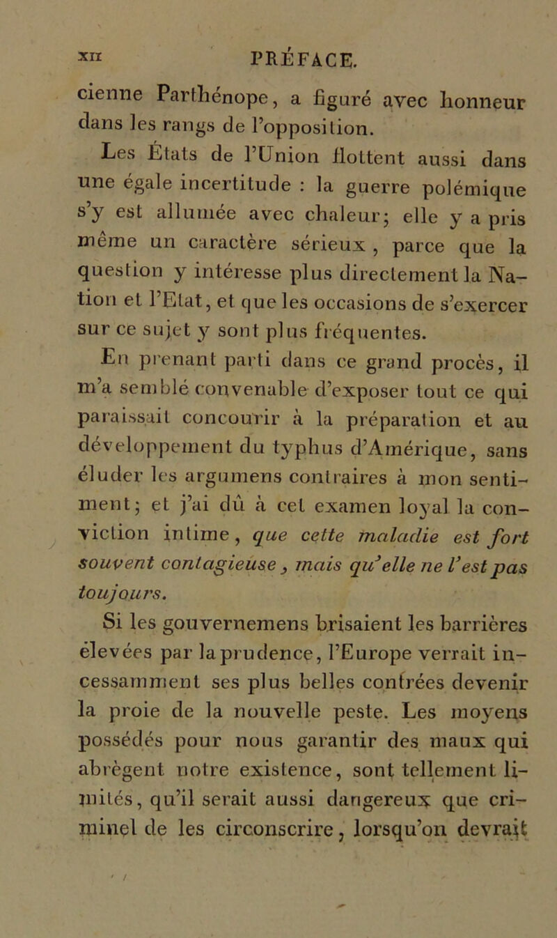 demie Parthénope, a figuré avec honneur clans les rangs de l’opposition. Les Étals de 1 Union flottent aussi dans une égale incertitude : la guerre polémique s’y est allumée avec chaleur; elle y a pris même un caractère sérieux , parce que la question y intéresse plus directement la Na- tion et l’Etat, et que les occasions de s’exercer sur ce sujet y sont plus fréquentes. En prenant parti dans ce grand procès, il m a semblé convenable cl’exposer tout ce qui paraissait concourir à la préparation et au développement du typhus d’Amérique, sans éluder les argumens contraires à mon senti- ment; et j’ai dû à cet examen loyal la con- viction intime, que cette maladie est fort souvent contagieuse 3 mais qu’elle ne l’est pas toujours. Si les gouvernemens brisaient les barrières élevées par la prudence, l’Europe verrait in- cessamment ses plus belles contrées devenir la proie de la nouvelle peste. Les moyens possédés pour nous garantir des maux qui abrègent notre existence, sont tellement li- mités, qu’il serait aussi dangereux que cri- minel de les circonscrire, lorsqu’on devrait