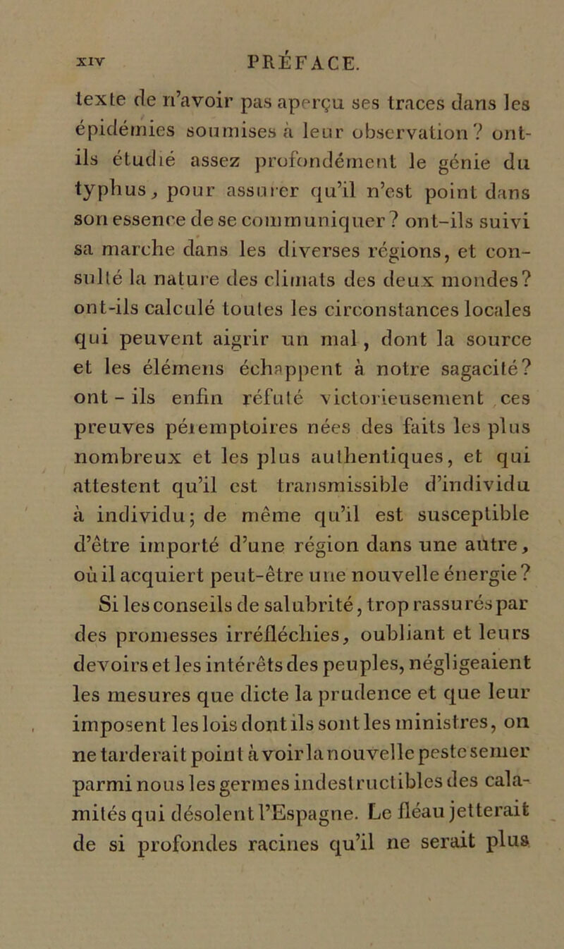 texte de n’avoir pas aperçu ses traces dans les épidémies soumises à leur observation ? ont- ils étudié assez profondément le génie du typhus, pour assurer qu’il n’est point dans son essence de se communiquer? ont-ils suivi sa marche dans les diverses régions, et con- sulté la nature des climats des deux mondes? ont-ils calculé toutes les circonstances locales qui peuvent aigrir un mal, dont la source et les élémens échappent à notre sagacité? ont - ils enfin réfuté victorieusement ces preuves péiemptoires nées des faits les plus nombreux et les plus authentiques, et qui attestent qu’il est transmissible d’individu à individu; de même qu’il est susceptible d’être importé d’une région dans une autre, oùil acquiert peut-être une nouvelle énergie ? Si les conseils de sal ubrité, trop rassu rés par des promesses irréfléchies, oubliant et leurs devoirs et les intérêts des peuples, négligeaient les mesures que dicte la prudence et que leur imposent les lois dont ils sont les ministres, on ne tarderait point à voir la nouvelle peste semer parmi nous les germes indestructibles des cala- mités qui désolent l’Espagne. Le fléau jetterait de si profondes racines qu’il ne serait plus