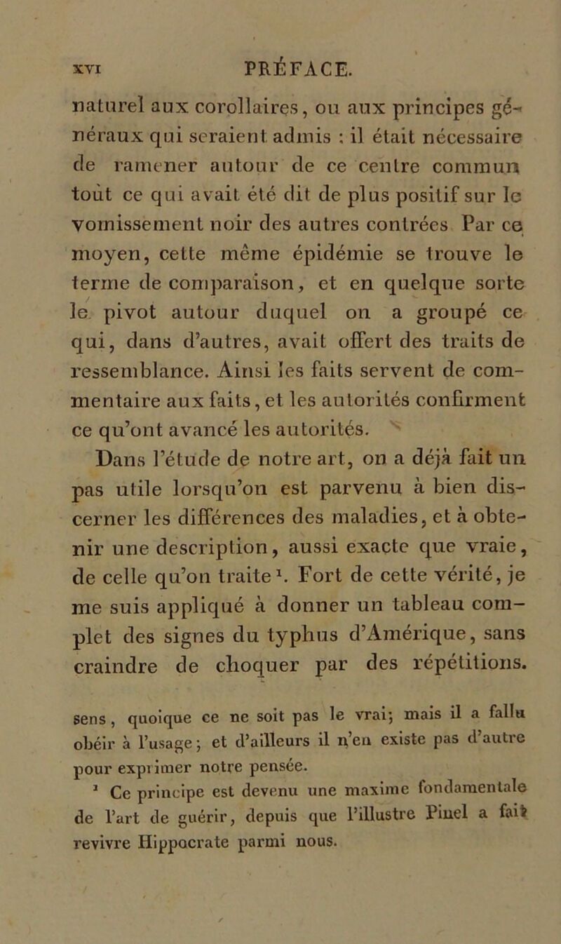naturel aux corollaires, ou aux principes gé- néraux qui seraient, admis : il était nécessaire cle ramener autour de ce centre commun tout ce qui avait été dit de plus positif sur le vomissement noir des autres contrées Par ce moyen, cette même épidémie se trouve le terme de comparaison, et en quelque sorte le pivot autour duquel on a groupé ce qui, dans d’autres, avait offert des traits de ressemblance. Ainsi les faits servent de com- mentaire aux faits, et les autorités confirment ce qu’ont avancé les autorités. Dans l’étude de notre art, on a déjà fait un pas utile lorsqu’on est parvenu à bien dis- cerner les différences des maladies, et à obte- nir une description, aussi exacte que vraie, de celle qu’on traite1. Fort de cette vérité, je me suis appliqué à donner un tableau com- plet des signes du typhus d’Amérique, sans craindre de choquer par des répétitions. sens, quoique ce ne soit pas le vrai', mais il a failli obéir à l'usage 5 et d’ailleurs il ncu existe pas dautio pour exprimer notre pensée. J Ce principe est devenu une maxime fondamentale de l’art de guérir, depuis que l’illustre Pinel a faii revivre Hippocrate parmi nous.