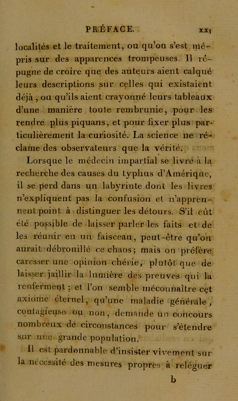 localités et le traitement, ou qu’ou s’est mé- pris sur des apparences trompeuses. Il ré- pugne de croire que des auteurs aient calqué leurs descriptions sur celles qui existaient déjà , ou qu’ils aient crayonné leurs tableaux d’une manière toute rembrunie, pour les rendre plus piquans, et pour fixer plus par- ticulièrement la curiosité. La science ne ré-* clame des observateurs que la vérité. Lorsque le médecin impartial se livre à la recherche des causes du typhus d’Amérique, il se perd dans un labyrinte dont les livres n’expliquent pas la confusion et n’appren- nent point à distinguer les détours. S’il eut été possible de laisser parler les faits et de les réunir en un faisceau, peut-être qu’on aurait débrouillé ce chaos; mais on préfère caresser une opinion chérie, plutôt que de laisser jaillir la lumière des preuves qui la renferment ; et l’on semble méconnaître cçt axiome éternel, qu’une maladie générale, contagieuse ou non , demande un concours nombreux de circonstances pour s’étendre sur une. grande population. Il est pardonnable d’insister vivement sur lu nécessité des mesures propres à reléguer b