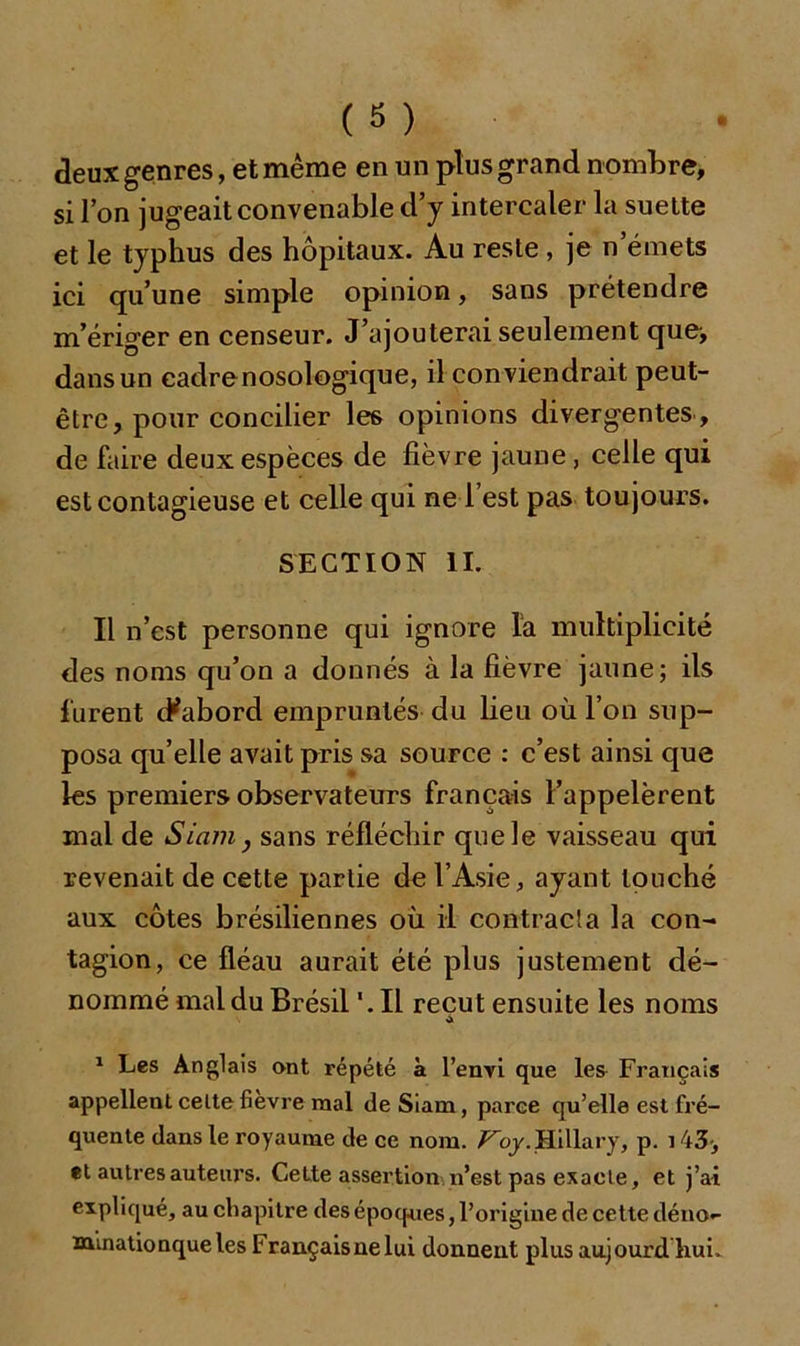 deux genres, et même en un plus grand nombre, si l’on jugeait convenable d’y intercaler la suette et le typhus des hôpitaux. Au reste, je n’émets ici qu’une simple opinion, sans prétendre m’ériger en censeur. J’ajouterai seulement que, dans un cadre nosologique, il conviendrait peut- être, pour concilier les opinions divergentes , de faire deux espèces de fièvre jaune, celle qui est contagieuse et celle qui ne 1 est pas toujours. SECTION II. Il n’est personne qui ignore la multiplicité des noms qu’on a donnés à la fièvre jaune; ils furent dùibord empruntés du lieu où l’on sup- posa qu’elle avait pris sa source : c’est ainsi que les premiers observateurs français l’appelèrent mal de Siam, sans réfléchir quels vaisseau qui revenait de cette partie de l’Asie, ayant louché aux côtes brésiliennes où il contracta la con- tagion, ce fléau aurait été plus justement dé- nommé mal du Brésil '.Il reçut ensuite les noms 1 Les Anglais ont répété à l’enyi que les Français appellent celtefievre mal de Siam, parce qu’elle est fré- quente dans le royaume de ce nom. Koy.Hillary, p. 143, et autres auteurs. Cette assertion n’est pas exacte, et j’ai expliqué, au chapitre des époques, l’origine de cette déno- minationqueles Français ne lui donnent plus au.jourd. huL