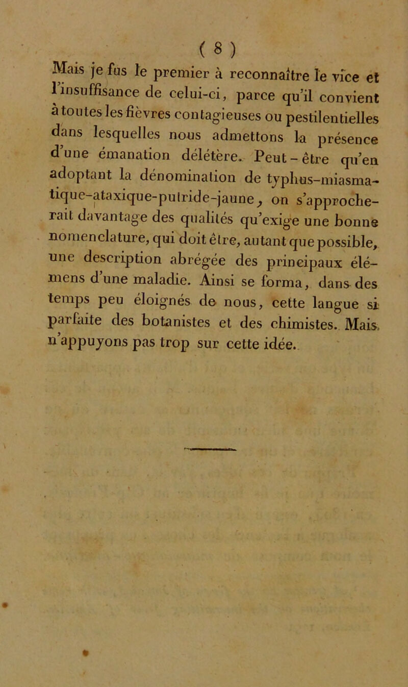 («) Mais je fus le premier à reconnaître le vice et 1 insuffisance de celui-ci, parce qu’il convient a toutes les fièvres contagieuses ou pestilentielles dans lesquelles nous admettons la présence dune émanation délétère. Peut-être qu’en adoptant la dénomination de typhus-miasma- tique-ataxique-pulride-jaune P on s’approche- rait davantage des qualités qu’exige une bonne nomenclature, qui doit elre, autant que possible, une description abrégée des principaux élé- mens d une maladie. Ainsi se forma, dans des temps peu éloignés do nous, cette langue si parfaite des botanistes et des chimistes. Mais, n’appuyons pas trop sur cette idée.
