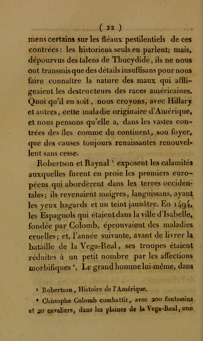 mens certains sur les fléaux pestilentiels de ces contrées : les historiens seuls en parlent; mais, dépourvus des talens de Thucydide, ils ne nous ont transmis que des détails insuffisans pour nous faire connaître la nature des maux qui affli- geaient les destructeurs des races américaines. Quoi qu’il en soit, nous croyons, avec Hillary et autres, cette maladie originaire d’Amérique, et nous pensons qu’elle a, dans les vastes con- trées des îles comme du continent, son foyer, que des causes toujours renaissantes renouvel- lent sans cesse. Robertson et Raynal1 exposent les calamités auxquelles furent en proie les premiers euro- péens qui abordèrent dans les terres occiden- tales; ils revenaient maigres, languissons, ayant les yeux hagards et un teint jaunâtre. En i4c)4» les Espagnols qui étaient dans la ville d’Isabelle, fondée par Colomb, éprouvaient des maladies cruelles; et, l’année suivante, avant de livrer la bataille de laVega-Real, ses troupes étaient réduites à un petit nombre par les affections morbifiques % Èe grand homme lui-même, dans 1 Robertson , Histoire tle l’Amérique, * Chistophe Colomb combattit, avec aoo fantassins et 20 cavaliers, dans les plaines de la Yega-Roal, une