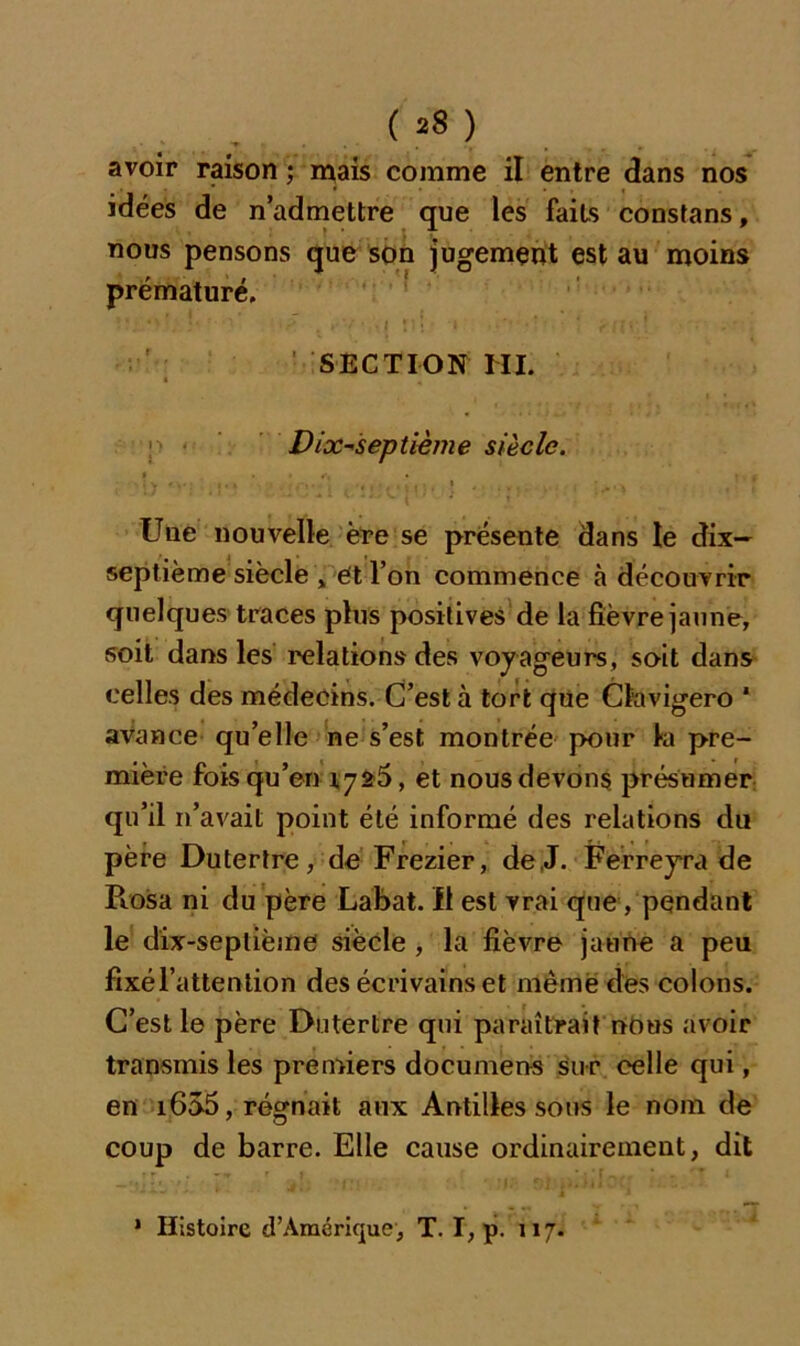 avoir raison ; mais comme il entre dans nos idées de n’admettre que les faits constans, nous pensons que son jugement est au moins prématuré. SECTION NI. Dix-septième siècle. t . • f, . • , ; Y v i. i » , ' j, i\ Une nouvelle ère se présente dans le dix- septième siècle > et l’on commence à découvrir quelques traces plus positives de la fièvre jaune, soit dans les relations des voyageurs, soit dans celles des médecins. C’est à tort que Clavigero * avance qu’elle ne s’est montrée pour la pre- mière fois qu’en 1726, et nous devons présumer qu’il 11’avait point été informé des relations du père Dutertre, de Frezier, de.J. Ferreyra de Pcosa ni du père Labat. Il est vrai que, pendant le dix-septième siècle , la fièvre jaune a peu fixé l’attention des écrivains et même des colons. C’est le père Dutertre qui paraîtrait nous avoir transmis les premiers documens sur celle qui, en 1655, régnait aux Antilles sous le nom de coup de barre. Elle cause ordinairement, dit j j. , > * • * * * J ' * Histoire d’Amérique, T. I, p. 117.
