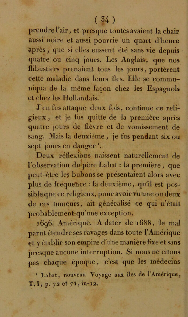 prendre l’air, et presque toutes avaient la chair aussi noire et aussi pourrie un quart d’heure après, que si elles eussent été sans vie depuis quatre ou cinq jours. Les Anglais, que nos flibustiers prenaient tous les jours, portèrent cette maladie dans leurs îles. Elle se commu- niqua de la même façon chez les Espagnols et chez les Hollandais. J’en fus attaqué deux fois, continue ce reli- gieux , et je fus quille de la première après quatre jours de fièvre et de vomissement de sang. Mais la deuxième , je fus pendant six ou sept jours en danger '. Deux réflexions naissent naturellement de à l’observation du père Labat : la première , que peut-être les bubons se présentaient alors avec plus de fréquence : la deuxième, qu’il est pos- sible que ce religieux, pour avoir vu une ou deux de ces tumeurs, ait généralisé ce qui n’était probablement qu’une exception. j 696. Amérique. A dater de 1688, le mal parut étendre ses ravages dans toute l’Amérique et y établir son empire d’une manière fixe et sans presque aucune interruption. Si nous ne citons pas chaque époque, c’est que les médecins 1 Labat, nouveau Voyage aux îles de l'Amérique, T. I, p. 72 et 74, in-12.