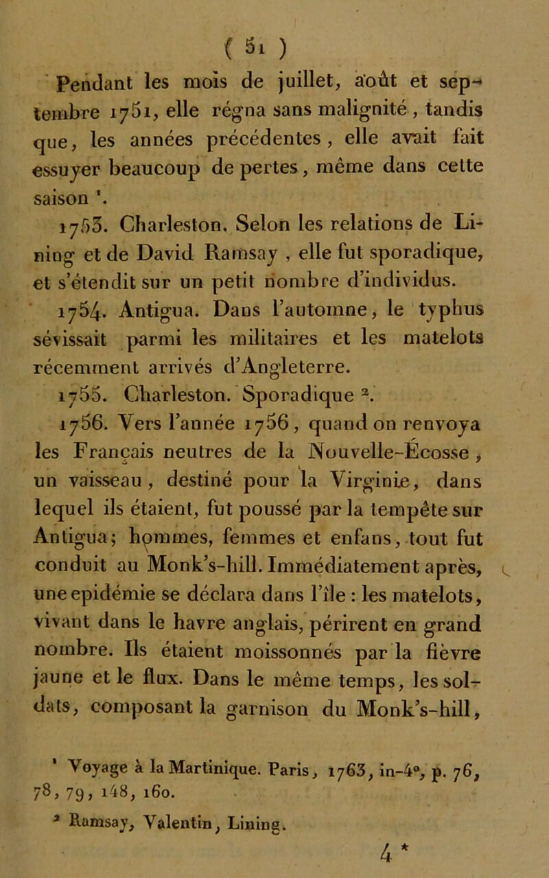 Pendant les mois de juillet, août et sep-* tembre 1761, elle régna sans malignité , tandis que, les années précédentes, elle avait fait essuyer beaucoup de pertes, même dans celte saison \ i7.r>3. Charles ton. Selon les relations de Li- ning et de David Ramsay , elle fut sporadique, et s’étendit sur un petit nombre d’individus. 1754. Antigua. Dans l’automne, le typhus sévissait parmi les militaires et les matelots récemment arrivés d’Angleterre. 1755. Charleston. Sporadique 2. 1756. Vers l’année 1766, quand on renvoya les Français neutres de la Nouvelle-Ecosse , un vaisseau, destiné pour la Virginie, dans lequel ils étaient, fut poussé parla tempête sur Antigua; hommes, femmes et enfans, tout fut conduit au Monk’s-hill. Immédiatement après, une épidémie se déclara dans l’île : les matelots, vivant dans le havre anglais, périrent en grand nombre. Ils étaient moissonnés par la fièvre jaune et le flux. Dans le même temps, les sol- dats, composant la garnison du Monk’s-hill, Voyage a la Martinique. Paris, 1763, in-4°, p. 76, 78, 79, i48, 160. 2 Ramsay, Valentin, Lining. 4*