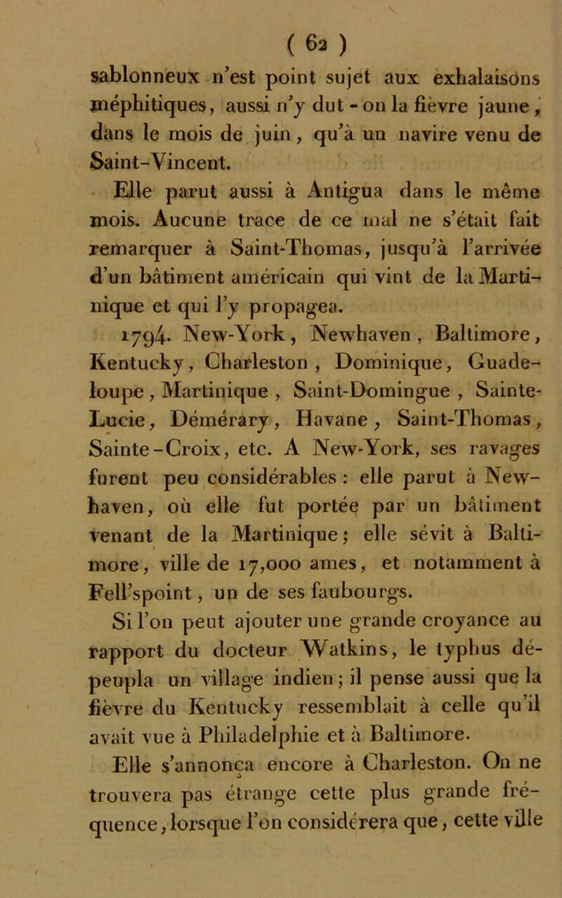 sablonneux n’est point sujet aux exhalaisons méphitiques, aussi n’y dut - on la fièvre jaune , dans le mois de juin, qu’à un navire venu de Saint-Vincent. Elle parut aussi à Antigua dans le même mois. Aucune trace de ce mal ne s’était fait remarquer à Saint-Thomas, jusqu’à l’arrivée d’un bâtiment américain qui vint de la Marti- nique et qui l’y propagea. 1794. New-York, Newhaven, Baltimore, Kentucky, Charleston , Dominique, Guade- loupe , Martinique , Saint-Domingue , Sainte- Lucie, Démérary, Havane, Saint-Thomas, Sainte-Croix, etc. A New-York, ses ravages furent peu considérables : elle parut à New- haven, où elle fut portée par un bâtiment venant de la Martinique ; elle sévit à Balti- more, ville de 17,000 âmes, et notamment à Fell’spoint, un de ses faubourgs. Si l’on peut ajouter une grande croyance au rapport du docteur Watkins, le typhus dé- peupla un village indien ; il pense aussi que la fièvre du Kentucky ressemblait à celle qu’il avait vue à Philadelphie et à Baltimore. Elle s’annonça encore à Charleston. On ne trouvera pas étrange cette plus grande fré- quence , lorsque l’on considérera que, cette ville