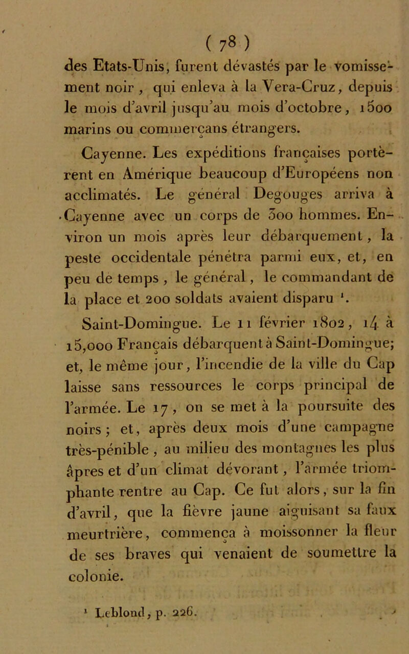 ( 7» ) des Etats-Unis, furent dévastés par le vomisse1 ment noir , qui enleva à la Vera-Cruz, depuis le mois d’avril jusqu’au mois d’octobre, i5oo marins ou commerçans étrangers. Cayenne. Les expéditions françaises portè- rent en Amérique beaucoup d’Européens non acclimatés. Le général Degouges arriva à • Cayenne avec un corps de 3oo hommes. En- viron un mois après leur débarquement, la peste occidentale pénétra parmi eux, et, en peu de temps , le général, le commandant de la place et 200 soldats avaient disparu *. Saint-Domingue. Le 11 février 1802, i4 à i5,ooo Français débarquent à Saint-Domingue; et, le même jour, l’incendie de la ville du Cap laisse sans ressources le corps principal de l’armée. Le 17, on se met à la poursuite des noirs; et, après deux mois d’une campagne très-pénible , au milieu des montagnes les plus âpres et d’un climat dévorant, l’armée triom- phante rentre au Cap. Ce fut alors, sur la fin d’avril, que la fièvre jaune aiguisant sa faux meurtrière, commença à moissonner la fleur de ses braves qui venaient de soumettre la colonie. 1 Leblond, p. 226. >