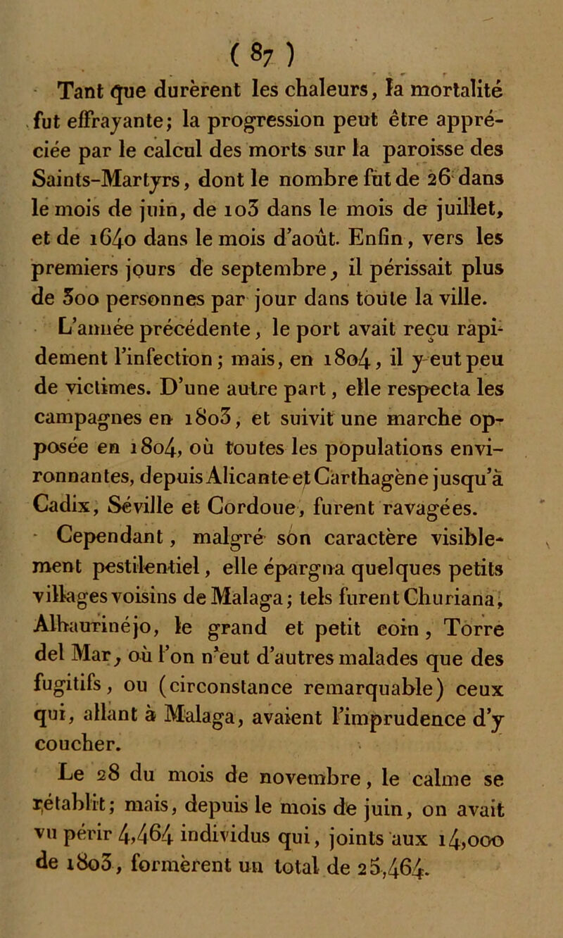 («7) Tant que durèrent les chaleurs, la mortalité fut effrayante; la progression peut être appré- ciée par le calcul des morts sur la paroisse des Saints-Martyrs, dont le nombre fut de 26 dans le mois de juin, de io5 dans le mois de juillet, et de i64o dans le mois d’août. Enfin, vers les premiers jours de septembre ^ il périssait plus de 5oo personnes par jour dans toute la ville. L’année précédente, le port avait reçu rapb dement l’infection ; mais, en i8o4, il y eut peu de victimes. D’une autre part, elle respecta les campagnes en i8o3, et suivit une marche op- posée en i8o4, où toutes les populations envi- ronnantes, d epuis Alicante ejt Carthagèn e j usqu’à Cadix, Séville et Cordoue, furent ravagées. Cependant, malgré son caractère visible- ment pestilentiel, elle épargna quelques petits villages voisins deMalaga; tels furent Churiana, AlhauTÎnéjo, le grand et petit coin, Torre del Mar} où l’on n’eut d’autres malades que des fugitifs, ou (circonstance remarquable) ceux qui, allant à Malaga, avaient l’imprudence d’y coucher. Le 28 du mois de novembre, le calme se ^établit; mais, depuis le mois de juin, on avait vu périr 4>464 individus qui, joints aux i4,ooo