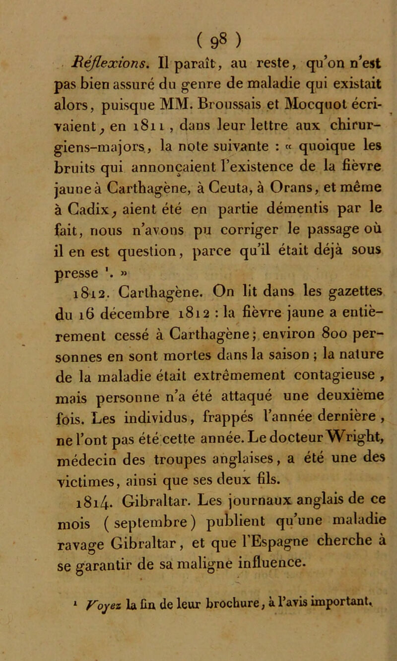 ( 9» ) Réflexions. Il paraît, au reste, qu’on n’est pas bien assuré du genre de maladie qui existait alors, puisque MM. Broussais et Mocquot écri- vaient, en i8il , dans leur lettre aux chirur- giens-majors, la note suivante : « quoique les bruits qui annonçaient l’existence de la fièvre jaune à Carthagène, à Ceuta, à Orans, et même à Cadix, aient été en partie démentis par le fait, nous n’avons pu corriger le passage où il en est question, parce qu’il était déjà sous presse » 1812. Carthagène. On lit dans les gazettes du 16 décembre 1812 : la fièvre jaune a entiè- rement cessé à Carthagène; environ 800 per- sonnes en sont mortes dans la saison ; la nature de la maladie était extrêmement contagieuse , mais personne n’a été attaqué une deuxième fois. Les individus, frappés l’année dernière , ne l’ont pas été cette année. Le docteur Wright, médecin des troupes anglaises, a été une des victimes, ainsi que ses deux fils. i8i4- Gibraltar. Les journaux anglais de ce mois (septembre) publient qu’une maladie ravage Gibraltar, et que l’Espagne cherche à se garantir de sa maligne influence. 1 Voyez la fin de leur brochure, à l’avis important.