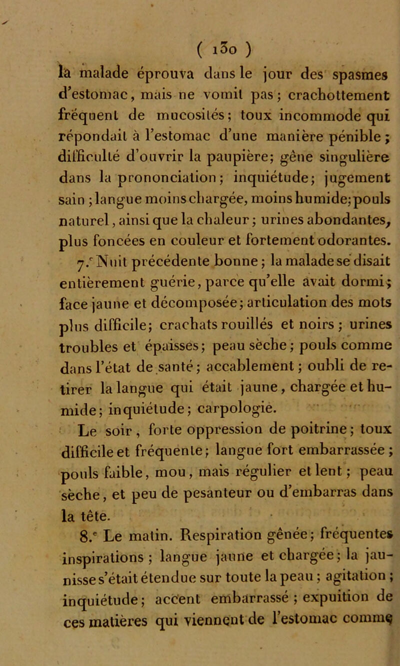 la malade éprouva dans le jour des spasmes d’estomac, mais ne vomit pas; crachottement fréquent de mucosités; toux incommode qui répondait à l’estomac d’une manière pénible ; difficulté d’ouvrir la paupière; gêne singulière dans la prononciation ; inquiétude; jugement sain ; langue moins chargée, moins humide; pouls naturel, ainsi que la chaleur ; urines abondantes, plus foncées en couleur et fortement odorantes. 7/Nuit précédente bonne; la malade sé disait entièrement guérie, parce qu’elle avait dormi; face jaune et décomposée; articulation des mots plus difficile; crachatsrouillés et noirs; urines troubles et épaisses; peau sèche ; pouls comme dans l’état de santé; accablement; oubli de re- tirer la langue qui était jaune, chargée et hu- mide; inquiétude; carpologie. Le soir , forte oppression de poitrine; toux difficile et fréquente; langue fort embarrassée; pouls faible, mou, mais régulier et lent ; peau sèche, et peu de pesanteur ou d’embarras dans la tête. 8.e Le matin. Respiration gênée; fréquente» inspirations; langue jaune et chargée; la jau- nisse s’était étendue sur toute la peau ; agitation ; inquiétude; accent embarrassé ; expuition de ces matières qui viennent de l’estomac commç