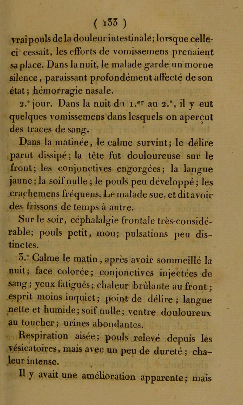 ( ‘33 ) vraipouls de la douleur intestinale; lorsque celle- ci cessait, les efforts de vomissemens prenaient sa place. Dans la nuit, le malade garde un morne silence, paraissant profondément affecté de son état ; hémorragie nasale. 2.'jour. Dans la nuit du i.er au 2.% il y eut quelques vomissemens dans lesquels on aperçut des traces de sang1. Dans la matinée, le calme survint; le délire parut dissipé; la tête fut douloureuse sut le front; les conjonctives engorgées; la langue jaune ; la soif nulle ; le pouls peu développé; les crachemens fréquens. Le malade sue, et dit avoir des frissons de temps à autre. Sur le soir, céphalalgie frontale très-considé- rable; pouls petit, mou; pulsations peu dis- tinctes. 5: Calme le matin, après avoir sommeillé la nuit; face colorée; conjonctives injectées de sang ; yeux fatigués; chaleur brûlante au front ; esprit moins inquiet ; poin t de délire ; langue nette et humide; soif nulle; ventre douloureux au toucher; urines abondantes. Respiration aisée ; pouls relevé depuis les vésicatoires, mais avec un peu de dureté ; cha- leur intense. Il y avait une amélioration apparente; mais
